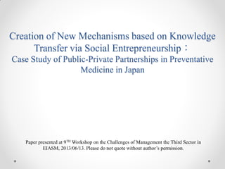 Creation of New Mechanisms based on Knowledge
Transfer via Social Entrepreneurship：
Case Study of Public-Private Partnerships in Preventative
Medicine in Japan

Paper presented at 9TH Workshop on the Challenges of Management the Third Sector in
EIASM, 2013/06/13. Please do not quote without author’s permission.

 