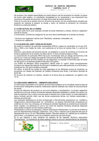 ESTUDIO DE IMPACTO AMBIENTAL
“ CANTERA SOJO 3”
CEMENTOS PACASMAYO S.A.A.
--------------------------------------------------------------------------------------------------
PAG. - 10
Fernando A. Vilela Lachira
Msc. Ingeniería Ambiental
Ingeniero Civil – Ingº Minas
Av Kennedy 178 Urb. Piura
Cel. Nº 96 9585856
Rpm Nº #261667
Fernando vilela_lachira@hotmail.com
De acuerdo a los análisis desarrollados se puede deducir que los escenarios en estudio no gozan
de mucho valor estético, no manifiestan complejidad en su composición y son escenarios muy
comunes y frecuentes de encontrar a lo largo de la costa de nuestro territorio.
Tanto en la zona de la cantera como en el camino de acceso, por las características visuales que
presenta (en especial el espacio, la escala y color), se acentúa la sensación de monotonía
limitando su potencial estético.
5.1.5 USO ACTUAL DE LA TIERRA
La mayor parte de la zona evaluada consiste de áreas desérticas y eriazas, donde la vegetación
natural es escasa,
A continuación, se listan las categorías de uso de la tierra identificadas en el ámbito de estudio.
• Terrenos con vegetación natural como Tillandsias, cactáceas, herbazales, etc.
• Terrenos sin vegetación
5.1.6 CALIDAD DEL AIRE Y NIVELES DE RUIDO
Se realizó la medición de partículas suspendidas (PM10) y gases de combustión en el aire (CO,
NOx y SO2) y los niveles de ruido. Las mediciones en la zona de cantera Sojo 3 y camino de
acceso.
Asimismo, para efectos del presente estudio, se estableció un punto de monitoreo en el centro de
la futura explotación de la cantera a la altura del km 12 de la carretera Sullana a Paita.
La concentración de partículas PM10 del punto monitoreado está por debajo del ECA-Aire (150
µg/m3) y en cuatro por debajo del estándar internacional del Banco Mundial (70 µg/m3).
Los valores promedio de SO2 medidos en las estaciones, no exceden el ECA-Aire para 24 horas
de 365 µg/m3 ni el estándar del Banco Mundial (125 µg/m3).
Los Óxidos de Nitrógeno (NOx) presentaron valores entre 2.1 µg/m3. Estas concentraciones
resultaron por debajo del estándar de 200 µg/m3 establecido para este parámetro en el ECA-Aire y
el estándar de 150 ug/m3 del Banco Mundial.
Por último, el total de los niveles de ruido registrados en los diferentes puntos de monitoreo, se
encuentran por debajo del Estándar de Calidad Ambiental para Ruido y del Banco Mundial de
60.05 dB.
En el punto de medición en Cantera, ubicado en la futura área de explotación, se registró a las
10:15.
5.2 LÍNEA BASE AMBIENTAL – AMBIENTE BIOLÓGICO
La información presentada en el capítulo de línea base biológica se ha compilado sobre la base de
la información bibliográfica existente, habiéndose además realizado dos visitas de reconocimiento
de campo.
El área de influencia del proyecto es una zona desértica y semidesértica. La escasa vegetación
xerófita de la zona de cantera comprende especies altamente adaptadas a medios muy secos y se
trata de especies más o menos comunes para el desierto de la costa central. La visita realizada en
época húmeda permitió inferir que las lomas propiamente dichas con hierbas estacionales y
arbustos de porte bajo.
Las cactáceas registradas en el área corresponden a Neoraimondia arequipensis var. roseiflora y
Haageocereus pseudomelanostele var. carminiflorus. La especie Neoraimondia arequipensis es
endémica de Lima, Ica y Arequipa, sin embargo la variedad registrada se caracteriza por presentar
flores rosadas y se distribuye en Lima e Ica. Entre las especies herbáceo arbustivas dispersas
cabe resaltar el registro de dos hierbas endémicas:
Presliophytum incanum (Loasaceae) y Nolana weberbaueri (Solanaceae). La primera es endémica
para los departamentos Arequipa, Cajamarca, Lima y Piura, mientras que la segunda sólo para el
departamento de Ica. En los Tillandsiales destaca Tillandsia latifolia var. latifolia que es endémica
para el Perú, y es bastante común en el desierto costero de casi todo el país.
En lo que respecta a aves, destacan los registros de las especies: Burhinus superciliaris
“Huerequeque”. La importancia de estas especies radica en que son representativas de ambientes
 