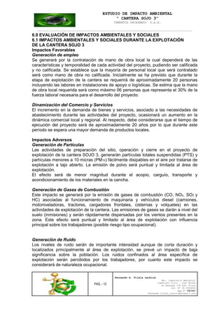 ESTUDIO DE IMPACTO AMBIENTAL
“ CANTERA SOJO 3”
CEMENTOS PACASMAYO S.A.A.
--------------------------------------------------------------------------------------------------
PAG. - 12
Fernando A. Vilela Lachira
Msc. Ingeniería Ambiental
Ingeniero Civil – Ingº Minas
Av Kennedy 178 Urb. Piura
Cel. Nº 96 9585856
Rpm Nº #261667
Fernando vilela_lachira@hotmail.com
6.0 EVALUACIÓN DE IMPACTOS AMBIENTALES Y SOCIALES
6.1 IMPACTOS AMBIENTALES Y SOCIALES DURANTE LA EXPLOTACIÓN
DE LA CANTERA SOJO 3
Impactos Favorables
Generación de empleo
Se generará por la contratación de mano de obra local la cual dependerá de las
características y temporalidad de cada actividad del proyecto, pudiendo ser calificada
y no calificada. Se establece que la mayoría de personal local que será contratado
será como mano de obra no calificada. Inicialmente se ha previsto que durante la
etapa de explotación de la cantera se requerirá de aproximadamente 20 personas
incluyendo las labores en instalaciones de apoyo o logísticas. Se estima que la mano
de obra local requerida será como máximo 06 personas que representa el 30% de la
fuerza laboral necesaria para el desarrollo del proyecto.
Dinamización del Comercio y Servicios
El incremento en la demanda de bienes y servicios, asociado a las necesidades de
abastecimiento durante las actividades del proyecto, ocasionará un aumento en la
dinámica comercial local y regional. Al respecto, debe considerarse que el tiempo de
ejecución del proyecto será de aproximadamente 20 años por lo que durante este
período se espera una mayor demanda de productos locales.
Impactos Adversos
Generación de Partículas
Las actividades de preparación del sitio, operación y cierre en el proyecto de
explotación de la cantera SOJO 3, generarán partículas totales suspendidas (PTS) y
partículas menores a 10 micras (PM10) fácilmente disipables en el aire por tratarse de
explotación a tajo abierto. La emisión de polvo será puntual y limitada al área de
explotación.
El efecto será de menor magnitud durante el acopio, carguío, transporte y
acondicionamiento de los materiales en la cancha.
Generación de Gases de Combustión
Este impacto se generará por la emisión de gases de combustión (CO, NOx, SO2 y
HC) asociadas al funcionamiento de maquinaria y vehículos diesel (camiones,
motoniveladoras, tractores, cargadores frontales, cisternas y volquetes) en las
actividades de explotación de la cantera. Las emisiones de gases se darán a nivel del
suelo (inmisiones) y serán rápidamente dispersadas por los vientos presentes en la
zona. Este efecto será puntual y limitado al área de explotación con influencia
principal sobre los trabajadores (posible riesgo tipo ocupacional).
Generación de Ruido
Los niveles de ruido serán de importante intensidad aunque de corta duración y
localizados principalmente al área de explotación, se prevé un impacto de baja
significancia sobre la población. Los ruidos confinados al área específica de
explotación serán percibidos por los trabajadores, por cuanto este impacto se
considerará de naturaleza ocupacional.
 