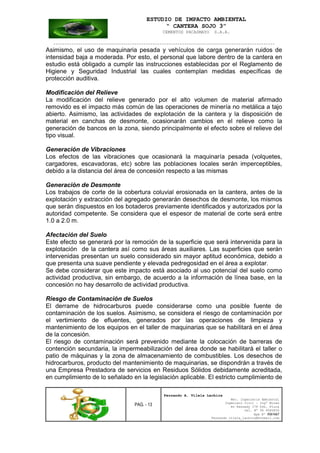 ESTUDIO DE IMPACTO AMBIENTAL
“ CANTERA SOJO 3”
CEMENTOS PACASMAYO S.A.A.
--------------------------------------------------------------------------------------------------
PAG. - 13
Fernando A. Vilela Lachira
Msc. Ingeniería Ambiental
Ingeniero Civil – Ingº Minas
Av Kennedy 178 Urb. Piura
Cel. Nº 96 9585856
Rpm Nº #261667
Fernando vilela_lachira@hotmail.com
Asimismo, el uso de maquinaria pesada y vehículos de carga generarán ruidos de
intensidad baja a moderada. Por esto, el personal que labore dentro de la cantera en
estudio está obligado a cumplir las instrucciones establecidas por el Reglamento de
Higiene y Seguridad Industrial las cuales contemplan medidas específicas de
protección auditiva.
Modificación del Relieve
La modificación del relieve generado por el alto volumen de material afirmado
removido es el impacto más común de las operaciones de minería no metálica a tajo
abierto. Asimismo, las actividades de explotación de la cantera y la disposición de
material en canchas de desmonte, ocasionarán cambios en el relieve como la
generación de bancos en la zona, siendo principalmente el efecto sobre el relieve del
tipo visual.
Generación de Vibraciones
Los efectos de las vibraciones que ocasionará la maquinaría pesada (volquetes,
cargadores, escavadoras, etc) sobre las poblaciones locales serán imperceptibles,
debido a la distancia del área de concesión respecto a las mismas
Generación de Desmonte
Los trabajos de corte de la cobertura coluvial erosionada en la cantera, antes de la
explotación y extracción del agregado generarán desechos de desmonte, los mismos
que serán dispuestos en los botaderos previamente identificados y autorizados por la
autoridad competente. Se considera que el espesor de material de corte será entre
1.0 a 2.0 m.
Afectación del Suelo
Este efecto se generará por la remoción de la superficie que será intervenida para la
explotación de la cantera así como sus áreas auxiliares. Las superficies que serán
intervenidas presentan un suelo considerado sin mayor aptitud económica, debido a
que presenta una suave pendiente y elevada pedregosidad en el área a explotar.
Se debe considerar que este impacto está asociado al uso potencial del suelo como
actividad productiva, sin embargo, de acuerdo a la información de línea base, en la
concesión no hay desarrollo de actividad productiva.
Riesgo de Contaminación de Suelos
El derrame de hidrocarburos puede considerarse como una posible fuente de
contaminación de los suelos. Asimismo, se considera el riesgo de contaminación por
el vertimiento de efluentes, generados por las operaciones de limpieza y
mantenimiento de los equipos en el taller de maquinarias que se habilitará en el área
de la concesión.
El riesgo de contaminación será prevenido mediante la colocación de barreras de
contención secundaria, la impermeabilización del área donde se habilitará el taller o
patio de máquinas y la zona de almacenamiento de combustibles. Los desechos de
hidrocarburos, producto del mantenimiento de maquinarias, se dispondrán a través de
una Empresa Prestadora de servicios en Residuos Sólidos debidamente acreditada,
en cumplimiento de lo señalado en la legislación aplicable. El estricto cumplimiento de
 