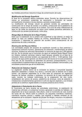 ESTUDIO DE IMPACTO AMBIENTAL
“ CANTERA SOJO 3”
CEMENTOS PACASMAYO S.A.A.
--------------------------------------------------------------------------------------------------
PAG. - 14
Fernando A. Vilela Lachira
Msc. Ingeniería Ambiental
Ingeniero Civil – Ingº Minas
Av Kennedy 178 Urb. Piura
Cel. Nº 96 9585856
Rpm Nº #261667
Fernando vilela_lachira@hotmail.com
las medidas preventivas reducirá el riesgo de contaminación del suelo.
Modificación del Drenaje Superficial
El área de la concesión abarca quebradas secas. Durante las observaciones de
campo se encontraron evidencias de escorrentía y formación de cauces,
principalmente vinculados a lluvias atípicas y periodos excepcionales.
La modificación del drenaje natural se generará durante las actividades de
construcción de la rampa de acceso a la cantera, construcción de la plataforma de
chancado y carguío en los bancos de la cantera. Con el fin de evitar infiltraciones de
agua en las áreas de producción se prevé como medida preventiva alternativa la
construcción de canales de derivación, entre otros.
Riesgo Bajo de Alteración de la Napa Freática
Dado que la explotación de la cantera será superficial (a tajo abierto), el riesgo de
afectar la napa (no hallada) freática es mínimo, descartándose cambios en la
localización o capacidad de retención del acuífero como consecuencia de las
operaciones de corte y extracción.
Disminución del Recurso Hídrico
Las actividades propias del proyecto de explotación durante su fase preliminar y
operacional (consumo humano, operaciones de extracción, mantenimiento de baños
químicos, limpieza de vehículos) demandarán un consumo de agua de 2 500 galones
por día. Se ha previsto que el suministro de agua se realizará desde Miguel Checa
y/o Sullana mediante camiones cisterna hasta tanques ubicados en el área de la
concesión. Estos camiones tendrán una capacidad de 8 000 a 9 000 galones. Este
consumo de agua podría generar una disminución del recurso en la zona proveedora.
Para ello, de ser necesarios se obtendrán los permisos correspondientes y no se
comprometerá el abastecimiento de agua en los centros poblados mencionados y las
actividades productivas que allí se desarrollan.
Reducción de Cobertura Vegetal
La vegetación xerófita dentro de la concesión es escasa y comprende especies
altamente adaptadas a medios muy secos y comunes para el desierto de la costa
central. Las especies registradas en la línea base se componen de vegetación
dispersa de hierbas, arbustos y cactáceas. La remoción de la capa superficial del
suelo, durante los trabajos preliminares de la preparación del sitio (corte,
rehabilitación del camino de acceso, plataforma de arranque, zona de selección e
instalaciones complementarias) generará el corte de algunas especies y una limitada
perdida de la cobertura vegetal debido a la escasa presencia de la misma.
Alejamiento o Perturbación de la Fauna
El movimiento de tierra durante las actividades preliminares, la explotación de
material tipo afirmado y la presencia humana, generarán la pérdida de hábitats y el
alejamiento de la fauna asociada. Este efecto, unido al incremento de ruido durante
las horas del día, influirá sobre la avifauna, los pequeños mamíferos (roedores),
mamíferos mayores (zorros) y reptiles, que migrarán a hábitats similares en los
alrededores de la concesión, capaces de proveer de refugio y recursos a la población
 