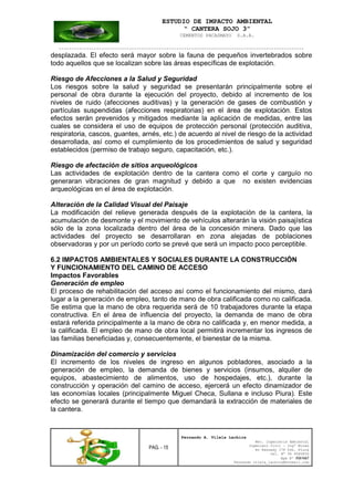 ESTUDIO DE IMPACTO AMBIENTAL
“ CANTERA SOJO 3”
CEMENTOS PACASMAYO S.A.A.
--------------------------------------------------------------------------------------------------
PAG. - 15
Fernando A. Vilela Lachira
Msc. Ingeniería Ambiental
Ingeniero Civil – Ingº Minas
Av Kennedy 178 Urb. Piura
Cel. Nº 96 9585856
Rpm Nº #261667
Fernando vilela_lachira@hotmail.com
desplazada. El efecto será mayor sobre la fauna de pequeños invertebrados sobre
todo aquellos que se localizan sobre las áreas específicas de explotación.
Riesgo de Afecciones a la Salud y Seguridad
Los riesgos sobre la salud y seguridad se presentarán principalmente sobre el
personal de obra durante la ejecución del proyecto, debido al incremento de los
niveles de ruido (afecciones auditivas) y la generación de gases de combustión y
partículas suspendidas (afecciones respiratorias) en el área de explotación. Estos
efectos serán prevenidos y mitigados mediante la aplicación de medidas, entre las
cuales se considera el uso de equipos de protección personal (protección auditiva,
respiratoria, cascos, guantes, arnés, etc.) de acuerdo al nivel de riesgo de la actividad
desarrollada, así como el cumplimiento de los procedimientos de salud y seguridad
establecidos (permiso de trabajo seguro, capacitación, etc.).
Riesgo de afectación de sitios arqueológicos
Las actividades de explotación dentro de la cantera como el corte y carguío no
generaran vibraciones de gran magnitud y debido a que no existen evidencias
arqueológicas en el área de explotación.
Alteración de la Calidad Visual del Paisaje
La modificación del relieve generada después de la explotación de la cantera, la
acumulación de desmonte y el movimiento de vehículos alterarán la visión paisajística
sólo de la zona localizada dentro del área de la concesión minera. Dado que las
actividades del proyecto se desarrollaran en zona alejadas de poblaciones
observadoras y por un período corto se prevé que será un impacto poco perceptible.
6.2 IMPACTOS AMBIENTALES Y SOCIALES DURANTE LA CONSTRUCCIÓN
Y FUNCIONAMIENTO DEL CAMINO DE ACCESO
Impactos Favorables
Generación de empleo
El proceso de rehabilitación del acceso así como el funcionamiento del mismo, dará
lugar a la generación de empleo, tanto de mano de obra calificada como no calificada.
Se estima que la mano de obra requerida será de 10 trabajadores durante la etapa
constructiva. En el área de influencia del proyecto, la demanda de mano de obra
estará referida principalmente a la mano de obra no calificada y, en menor medida, a
la calificada. El empleo de mano de obra local permitirá incrementar los ingresos de
las familias beneficiadas y, consecuentemente, el bienestar de la misma.
Dinamización del comercio y servicios
El incremento de los niveles de ingreso en algunos pobladores, asociado a la
generación de empleo, la demanda de bienes y servicios (insumos, alquiler de
equipos, abastecimiento de alimentos, uso de hospedajes, etc.), durante la
construcción y operación del camino de acceso, ejercerá un efecto dinamizador de
las economías locales (principalmente Miguel Checa, Sullana e incluso Piura). Este
efecto se generará durante el tiempo que demandará la extracción de materiales de
la cantera.
 