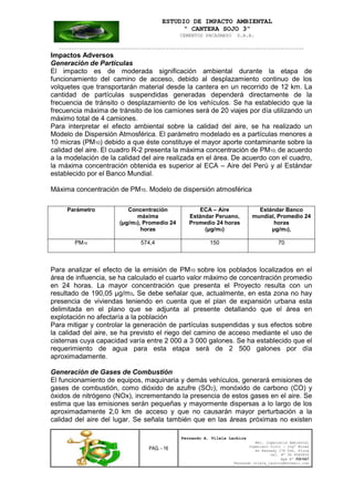 ESTUDIO DE IMPACTO AMBIENTAL
“ CANTERA SOJO 3”
CEMENTOS PACASMAYO S.A.A.
--------------------------------------------------------------------------------------------------
PAG. - 16
Fernando A. Vilela Lachira
Msc. Ingeniería Ambiental
Ingeniero Civil – Ingº Minas
Av Kennedy 178 Urb. Piura
Cel. Nº 96 9585856
Rpm Nº #261667
Fernando vilela_lachira@hotmail.com
Impactos Adversos
Generación de Partículas
El impacto es de moderada significación ambiental durante la etapa de
funcionamiento del camino de acceso, debido al desplazamiento continuo de los
volquetes que transportarán material desde la cantera en un recorrido de 12 km. La
cantidad de partículas suspendidas generadas dependerá directamente de la
frecuencia de tránsito o desplazamiento de los vehículos. Se ha establecido que la
frecuencia máxima de tránsito de los camiones será de 20 viajes por día utilizando un
máximo total de 4 camiones.
Para interpretar el efecto ambiental sobre la calidad del aire, se ha realizado un
Modelo de Dispersión Atmosférica. El parámetro modelado es a partículas menores a
10 micras (PM10) debido a que éste constituye el mayor aporte contaminante sobre la
calidad del aire. El cuadro R-2 presenta la máxima concentración de PM10, de acuerdo
a la modelación de la calidad del aire realizada en el área. De acuerdo con el cuadro,
la máxima concentración obtenida es superior al ECA – Aire del Perú y al Estándar
establecido por el Banco Mundial.
Máxima concentración de PM10. Modelo de dispersión atmosférica
Parámetro Concentración
máxima
(µg/m3), Promedio 24
horas
ECA – Aire
Estándar Peruano,
Promedio 24 horas
(µg/m3)
Estándar Banco
mundial, Promedio 24
horas
µg/m3),
PM10 574,4 150 70
Para analizar el efecto de la emisión de PM10 sobre los poblados localizados en el
área de influencia, se ha calculado el cuarto valor máximo de concentración promedio
en 24 horas. La mayor concentración que presenta el Proyecto resulta con un
resultado de 190,05 µg/m3. Se debe señalar que, actualmente, en esta zona no hay
presencia de viviendas teniendo en cuenta que el plan de expansión urbana esta
delimitada en el plano que se adjunta al presente detallando que el área en
explotación no afectaría a la población
Para mitigar y controlar la generación de partículas suspendidas y sus efectos sobre
la calidad del aire, se ha previsto el riego del camino de acceso mediante el uso de
cisternas cuya capacidad varía entre 2 000 a 3 000 galones. Se ha establecido que el
requerimiento de agua para esta etapa será de 2 500 galones por día
aproximadamente.
Generación de Gases de Combustión
El funcionamiento de equipos, maquinaria y demás vehículos, generará emisiones de
gases de combustión, como dióxido de azufre (SO2), monóxido de carbono (CO) y
óxidos de nitrógeno (NOx), incrementando la presencia de estos gases en el aire. Se
estima que las emisiones serán pequeñas y mayormente dispersas a lo largo de los
aproximadamente 2,0 km de acceso y que no causarán mayor perturbación a la
calidad del aire del lugar. Se señala también que en las áreas próximas no existen
 