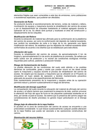 ESTUDIO DE IMPACTO AMBIENTAL
“ CANTERA SOJO 3”
CEMENTOS PACASMAYO S.A.A.
--------------------------------------------------------------------------------------------------
PAG. - 17
Fernando A. Vilela Lachira
Msc. Ingeniería Ambiental
Ingeniero Civil – Ingº Minas
Av Kennedy 178 Urb. Piura
Cel. Nº 96 9585856
Rpm Nº #261667
Fernando vilela_lachira@hotmail.com
elementos frágiles que sean vulnerables a este tipo de emisiones, como poblaciones
o ecosistemas especiales, que pudieran ser afectados.
Generación de Ruido
Se producirá durante el acondicionamiento del terreno, cortes de material y relleno,
movilización de equipos y maquinaria durante la rehabilitación del camino de acceso
y por el desplazamiento de volquetes trasladando el material agregado durante la
operación de la vía. Su efecto será puntual y localizado al área de construcción y
desplazamiento de los volquetes.
Modificación del Relieve
Durante la extracción de material tipo afirmado para la conformación de la plataforma
del camino de acceso, así como la conformación del depósito de material excedente,
que recibirá los excedentes de corte a lo largo de la vía, generarán una ligera
modificación del relieve. Se establece que los depósitos de material excedente serán
conformados de acuerdo a los diseños que se establezcan para este efecto.
Afectación del suelo
Durante la rehabilitación del camino de acceso, de aproximadamente 2 km de
longitud y aproximadamente 8 m de ancho de plataforma en promedio, Se señala que
estos suelos son de protección y no reúnen las condiciones ecológicas mínimas
requeridas para cultivos, pastoreo o producción forestal.
Riesgo de Contaminación de Suelos
La posible alteración de las condiciones del suelo está referida a los posibles
derrames de combustible, grasa y aceite que puedan ocurrir en las áreas donde
opere la maquinaria y equipos durante el proceso de rehabilitación del camino de
acceso. Se exigirá que los equipos y maquinaria que se utilizarán en el Proyecto se
encuentren en buen estado de operación y tendrán mantenimiento preventivo
adecuado de acuerdo a las especificaciones del fabricante.
Este mantenimiento preventivo de la maquinaria y equipos antes de su operación
permitirá reducir y prevenir sustancialmente el riesgo de derrames.
Modificación del drenaje superficial
La compactación del suelo durante la colocación del material de afirmado del camino
de acceso y el efecto barrera que ocasionará la presencia de éste, podrían provocar
la alteración del flujo del agua de lluvia en las pequeñas quebradas existentes en el
área, por donde cruzará el acceso. Se estima que la presencia del camino (según las
consideraciones de diseño previstas) no genere mayor perturbación en el drenaje
local.
Riesgo bajo de alteración de la napa freática
El acuífero en la zona de construcción del camino de acceso se encuentra a una
profundidad considerable lo cual reduce sustancialmente cualquier posible alteración
de la napa freática que pueda ser asociada a las operaciones constructivas del
camino.
Disminución del recurso hídrico
 