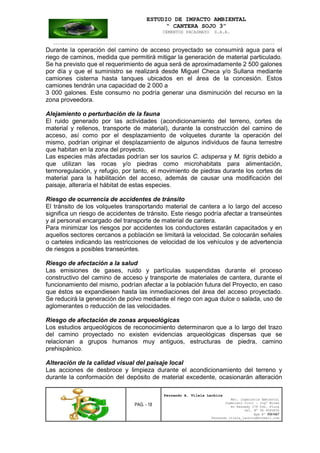 ESTUDIO DE IMPACTO AMBIENTAL
“ CANTERA SOJO 3”
CEMENTOS PACASMAYO S.A.A.
--------------------------------------------------------------------------------------------------
PAG. - 18
Fernando A. Vilela Lachira
Msc. Ingeniería Ambiental
Ingeniero Civil – Ingº Minas
Av Kennedy 178 Urb. Piura
Cel. Nº 96 9585856
Rpm Nº #261667
Fernando vilela_lachira@hotmail.com
Durante la operación del camino de acceso proyectado se consumirá agua para el
riego de caminos, medida que permitirá mitigar la generación de material particulado.
Se ha previsto que el requerimiento de agua será de aproximadamente 2 500 galones
por día y que el suministro se realizará desde Miguel Checa y/o Sullana mediante
camiones cisterna hasta tanques ubicados en el área de la concesión. Estos
camiones tendrán una capacidad de 2 000 a
3 000 galones. Este consumo no podría generar una disminución del recurso en la
zona proveedora.
Alejamiento o perturbación de la fauna
El ruido generado por las actividades (acondicionamiento del terreno, cortes de
material y rellenos, transporte de material), durante la construcción del camino de
acceso, así como por el desplazamiento de volquetes durante la operación del
mismo, podrían originar el desplazamiento de algunos individuos de fauna terrestre
que habitan en la zona del proyecto.
Las especies más afectadas podrían ser los saurios C. adspersa y M. tigris debido a
que utilizan las rocas y/o piedras como microhabitats para alimentación,
termoregulación, y refugio, por tanto, el movimiento de piedras durante los cortes de
material para la habilitación del acceso, además de causar una modificación del
paisaje, alteraría el hábitat de estas especies.
Riesgo de ocurrencia de accidentes de tránsito
El tránsito de los volquetes transportando material de cantera a lo largo del acceso
significa un riesgo de accidentes de tránsito. Este riesgo podría afectar a transeúntes
y al personal encargado del transporte de material de cantera.
Para minimizar los riesgos por accidentes los conductores estarán capacitados y en
aquellos sectores cercanos a población se limitará la velocidad. Se colocarán señales
o carteles indicando las restricciones de velocidad de los vehículos y de advertencia
de riesgos a posibles transeúntes.
Riesgo de afectación a la salud
Las emisiones de gases, ruido y partículas suspendidas durante el proceso
constructivo del camino de acceso y transporte de materiales de cantera, durante el
funcionamiento del mismo, podrían afectar a la población futura del Proyecto, en caso
que éstos se expandiesen hasta las inmediaciones del área del acceso proyectado.
Se reducirá la generación de polvo mediante el riego con agua dulce o salada, uso de
aglomerantes o reducción de las velocidades.
Riesgo de afectación de zonas arqueológicas
Los estudios arqueológicos de reconocimiento determinaron que a lo largo del trazo
del camino proyectado no existen evidencias arqueológicas dispersas que se
relacionan a grupos humanos muy antiguos, estructuras de piedra, camino
prehispánico.
Alteración de la calidad visual del paisaje local
Las acciones de desbroce y limpieza durante el acondicionamiento del terreno y
durante la conformación del depósito de material excedente, ocasionarán alteración
 