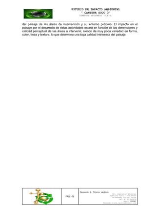 ESTUDIO DE IMPACTO AMBIENTAL
“ CANTERA SOJO 3”
CEMENTOS PACASMAYO S.A.A.
--------------------------------------------------------------------------------------------------
PAG. - 19
Fernando A. Vilela Lachira
Msc. Ingeniería Ambiental
Ingeniero Civil – Ingº Minas
Av Kennedy 178 Urb. Piura
Cel. Nº 96 9585856
Rpm Nº #261667
Fernando vilela_lachira@hotmail.com
del paisaje de las áreas de intervención y su entorno próximo. El impacto en el
paisaje por el desarrollo de estas actividades estará en función de las dimensiones y
calidad perceptual de las áreas a intervenir, siendo de muy poca variedad en forma,
color, línea y textura, lo que determina una baja calidad intrínseca del paisaje.
 