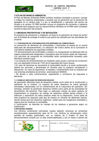 ESTUDIO DE IMPACTO AMBIENTAL
“ CANTERA SOJO 3”
CEMENTOS PACASMAYO S.A.A.
--------------------------------------------------------------------------------------------------
PAG. - 20
Fernando A. Vilela Lachira
Msc. Ingeniería Ambiental
Ingeniero Civil – Ingº Minas
Av Kennedy 178 Urb. Piura
Cel. Nº 96 9585856
Rpm Nº #261667
Fernando vilela_lachira@hotmail.com
7.0 PLAN DE MANEJO AMBIENTAL
El Plan de Manejo Ambiental (PMA) contiene medidas orientadas a prevenir, corregir
o mitigar los impactos ambientales y sociales que se generarán por la extracción de
agregado en la cantera Sojo 3 y por la rehabilitación y operación del camino de
acceso a la cantera. El PMA también incluye un programa de monitoreo y vigilancia
ambiental para asegurar que los requerimientos indicados en el PMA sean cumplidos
durante la ejecución del proyecto.
7.1 MEDIDAS PREVENTIVAS Y DE MITIGACIÓN
El programa de prevención y mitigación se basa en la aplicación de líneas de acción
con la finalidad de proteger el entorno que podría ser afectado por las actividades del
proyecto.
7.1.1 PREVENCIÓN DE CONTAMINACIÓN POR DERRAMES DE COMBUSTIBLES
La prevención de derrames de combustibles y lubricantes se basará en el control
adecuado del almacenamiento y la utilización del mismo dentro de la Concesión el
cual deberá establecer las siguientes medidas:
• El almacenamiento de combustible y aceites o su manipulación se efectuará sólo en
lugares especialmente designados y equipados para tal función (patio de máquinas).
Los vehículos de transporte de combustible serán periódicamente revisados para
identificar posibles fugas.
• Los tanques de almacenamiento se instalarán sobre pozas o bermas de contención
con una capacidad mínima de 110% de la capacidad del mayor tanque.
• En caso de derrames se recuperará el combustible líquido y el suelo contaminado
deberá ser removido y almacenado en cilindros para su posterior remediación o
disposición. En caso de disposición, el traslado y confinamiento final se realizara por
una empresa prestadora de servicios autorizada por DIGESA.
• Se llevará a cabo entrenamiento, capacitación y simulacros de respuesta a
derrames.
7.1.2 MANEJO ADECUADO DE DESECHOS SÓLIDOS
Se generarán diferentes tipos de desechos sólidos como parte de la construcción y
operación de la cantera. La mayoría de estos desechos se prevé generará
actividades relacionadas con el mantenimiento de la maquinaria de operación. Sin
embargo, también se generarán desechos sólidos como parte de las actividades de
alimentación del personal. Para logar un adecuado manejo de estos residuos se
implementará un programa de manejo de desechos sólidos dando énfasis a la
selección y separación de estos residuos antes de su disposición. Como parte de
este programa se separará cada tipo de residuo en cilindros de diferentes colores,
siendo azules para los desechos orgánicos, verdes para los inorgánicos reciclables y
negros para los residuos no reciclables.
A continuación, se describe en manejo de los residuos a generarse según su
clasificación:
Lubricantes Usados
Los cilindros conteniendo lubricantes usados deberán colocarse en ambientes
acondicionados especialmente para tal fin. Los cilindros se almacenarán sobre
parrillas de madera (parihuelas), con un máximo de 2 niveles. El área de
almacenamiento contará con un piso impermeabilizado y con un dique o barrera de
 