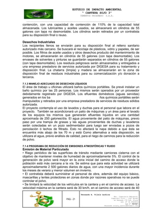 ESTUDIO DE IMPACTO AMBIENTAL
“ CANTERA SOJO 3”
CEMENTOS PACASMAYO S.A.A.
--------------------------------------------------------------------------------------------------
PAG. - 21
Fernando A. Vilela Lachira
Msc. Ingeniería Ambiental
Ingeniero Civil – Ingº Minas
Av Kennedy 178 Urb. Piura
Cel. Nº 96 9585856
Rpm Nº #261667
Fernando vilela_lachira@hotmail.com
contención, con una capacidad de contención de 110% de la capacidad total
almacenada. Los lubricantes y aceites usados, se almacenará en cilindros de 55
galones con tapa no desmontable. Los cilindros serán retirados por un contratista
para su disposición final o reuso.
Desechos Industriales
Los recipientes llenos se enviarán para su disposición final al relleno sanitario
autorizado más cercano. Se buscará el reciclaje de plásticos, vidrio y papeles, de ser
posible. Los filtros de aceite usados y otros desechos producto del mantenimiento de
motores, se almacenarán en cilindros de 55 galones (con tapa desmontable). Los
envases de solventes y pinturas se guardarán separados en cilindros de 55 galones
(con tapa desmontable). Los residuos peligrosos serán almacenados y entregados a
una empresa prestadora de servicios autorizada por DIGESA para su tratamiento y
disposición final. La chatarra (limpia) y madera se almacenarán en la zona de
disposición final de residuos industriales para su comercialización y/o donación a
terceros.
7.1.3 MANEJO ADECUADO DE DESECHOS LÍQUIDOS
El área de trabajo u oficinas utilizará baños químicos portátiles. Se prevé instalar un
baño químico por las 25 personas. Los mismos serán operados por un proveedor
debidamente registrado por DIGESA. Los efluentes domésticos (aguas servidas)
generados en los ba ños químicos portátiles serán
manipulados y retirados por una empresa prestadora de servicios de residuos sólidos
autorizada.
El proyecto contempla el uso de lavados y duchas para el personal que labora en el
proyecto. También se acondicionará un patio de máquinas y un área para el lavado
de los equipos los mismos que generarán efluentes líquidos en una cantidad
aproximada de 250 galones/día. El agua proveniente del patio de máquinas, previo
paso por una trampa de grasas y las aguas provenientes de duchas y lavaderos
serán colectadas en un pozo sedimentador para luego ser enviadas a pozos de
percolación ó lechos de filtrado. Esto no afectará la napa debido a que ésta se
encuentra más abajo de los 70 m y está Como alternativa a esta disposición, se
utilizara el agua, previo análisis de calidad, para el riego de caminos para la reducción
de polvo.
7.1.4 PROGRAMA DE REDUCCIÓN DE EMISIONES ATMOSFÉRICAS Y RUIDO
Emisión de Material Particulado
• Riego periódico de las superficies de tránsito mediante camiones cisterna con el
objetivo de mantener niveles de humedad de aproximadamente 5%. El control de la
generación de polvo será mayor en la zona inicial del camino de acceso donde la
población está más cercana a la vía. Se estima que para esta actividad se utilizará
aproximadamente 2 500 galones diarios de agua, con una mayor incidencia durante
los meses de verano y menor volumen en invierno.
• El contratista deberá suministrar al personal de obra, además del equipo básico,
mascarillas y lentes protectores en zonas donde por razones operativas no se puede
controlar el polvo.
• Se limitará la velocidad de los vehículos en la cantera y en el camino de acceso. La
velocidad máxima en la cantera será de 30 km/h, en el camino de acceso será de 40
 