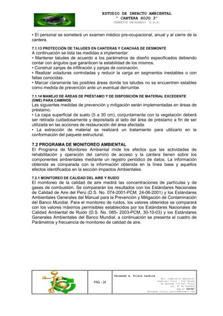 ESTUDIO DE IMPACTO AMBIENTAL
“ CANTERA SOJO 3”
CEMENTOS PACASMAYO S.A.A.
--------------------------------------------------------------------------------------------------
PAG. - 24
Fernando A. Vilela Lachira
Msc. Ingeniería Ambiental
Ingeniero Civil – Ingº Minas
Av Kennedy 178 Urb. Piura
Cel. Nº 96 9585856
Rpm Nº #261667
Fernando vilela_lachira@hotmail.com
• El personal se someterá un examen médico pre-ocupacional, anual y al cierre de la
cantera.
7.1.13 PROTECCIÓN DE TALUDES EN CANTERAS Y CANCHAS DE DESMONTE
A continuación se lista las medidas a implementar:
• Mantener taludes de acuerdo a los parámetros de diseño especificados debiendo
contar con ángulos que garanticen la estabilidad de los mismos.
• Construir zanjas de infiltración y zanjas de coronación.
• Realizar voladuras controladas y reducir la carga en segmentos inestables o con
fallas conocidas.
• Marcar claramente las posibles áreas donde los taludes no se encuentren estables
como medida de prevención ante un eventual derrumbe.
7.1.14 MANEJO DE ÁREAS DE PRÉSTAMO Y DE DISPOSICIÓN DE MATERIAL EXCEDENTE
(DME) PARA CAMINOS
Las siguientes medidas de prevención y mitigación serán implementadas en áreas de
préstamo.
• La capa superficial de suelo (5 a 30 cm), conjuntamente con la vegetación deberá
ser retirada cuidadosamente y depositada al lado del área de préstamo a fin de ser
utilizada en las acciones de restauración del área afectada.
• La extracción de material se realizará un tratamiento para utilizarlo en la
conformación del paquete estructural.
7.2 PROGRAMA DE MONITOREO AMBIENTAL
El Programa de Monitoreo Ambiental mide los efectos que las actividades de
rehabilitación y operación del camino de acceso y la cantera tienen sobre los
componentes ambientales mediante un registro periódico de datos. La información
obtenida es comparada con la información obtenida en la línea base y aquellos
efectos identificados en la sección Impactos Ambientales.
7.2.1 MONITOREO DE CALIDAD DEL AIRE Y RUIDO
El monitoreo de la calidad de aire medirá las concentraciones de partículas y de
gases de combustión. Se compararán los resultados con los Estándares Nacionales
de Calidad de Aire del Perú (D.S. No. 074-2001-PCM, 24-06-2001) y los Estándares
Ambientales Generales del Manual para la Prevención y Mitigación de Contaminación
del Banco Mundial. Para el monitoreo de ruidos, los valores obtenidos se comparará
con los valores máximos permisibles establecidos por los Estándares Nacionales de
Calidad Ambiental de Ruido (D.S. No. 085- 2003-PCM, 30-10-03) y los Estándares
Generales Ambientales del Banco Mundial, a continuación se presenta el cuadro de
Parámetros y frecuencia de monitoreo de calidad de aire.
 