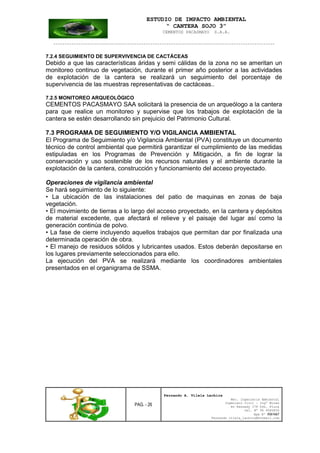 ESTUDIO DE IMPACTO AMBIENTAL
“ CANTERA SOJO 3”
CEMENTOS PACASMAYO S.A.A.
--------------------------------------------------------------------------------------------------
PAG. - 26
Fernando A. Vilela Lachira
Msc. Ingeniería Ambiental
Ingeniero Civil – Ingº Minas
Av Kennedy 178 Urb. Piura
Cel. Nº 96 9585856
Rpm Nº #261667
Fernando vilela_lachira@hotmail.com
7.2.4 SEGUIMIENTO DE SUPERVIVENCIA DE CACTÁCEAS
Debido a que las características áridas y semi cálidas de la zona no se ameritan un
monitoreo continuo de vegetación, durante el primer año posterior a las actividades
de explotación de la cantera se realizará un seguimiento del porcentaje de
supervivencia de las muestras representativas de cactáceas..
7.2.5 MONITOREO ARQUEOLÓGICO
CEMENTOS PACASMAYO SAA solicitará la presencia de un arqueólogo a la cantera
para que realice un monitoreo y supervise que los trabajos de explotación de la
cantera se estén desarrollando sin prejuicio del Patrimonio Cultural.
7.3 PROGRAMA DE SEGUIMIENTO Y/O VIGILANCIA AMBIENTAL
El Programa de Seguimiento y/o Vigilancia Ambiental (PVA) constituye un documento
técnico de control ambiental que permitirá garantizar el cumplimiento de las medidas
estipuladas en los Programas de Prevención y Mitigación, a fin de lograr la
conservación y uso sostenible de los recursos naturales y el ambiente durante la
explotación de la cantera, construcción y funcionamiento del acceso proyectado.
Operaciones de vigilancia ambiental
Se hará seguimiento de lo siguiente:
• La ubicación de las instalaciones del patio de maquinas en zonas de baja
vegetación.
• El movimiento de tierras a lo largo del acceso proyectado, en la cantera y depósitos
de material excedente, que afectará el relieve y el paisaje del lugar así como la
generación continúa de polvo.
• La fase de cierre incluyendo aquellos trabajos que permitan dar por finalizada una
determinada operación de obra.
• El manejo de residuos sólidos y lubricantes usados. Estos deberán depositarse en
los lugares previamente seleccionados para ello.
La ejecución del PVA se realizará mediante los coordinadores ambientales
presentados en el organigrama de SSMA.
 