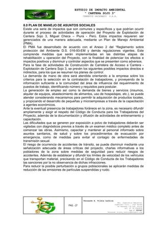 ESTUDIO DE IMPACTO AMBIENTAL
“ CANTERA SOJO 3”
CEMENTOS PACASMAYO S.A.A.
--------------------------------------------------------------------------------------------------
PAG. - 27
Fernando A. Vilela Lachira
Msc. Ingeniería Ambiental
Ingeniero Civil – Ingº Minas
Av Kennedy 178 Urb. Piura
Cel. Nº 96 9585856
Rpm Nº #261667
Fernando vilela_lachira@hotmail.com
8.0 PLAN DE MANEJO DE ASUNTOS SOCIALES
Existe una serie de impactos que son comunes y específicos y que podrían ocurrir
durante el proceso de actividades de operación del Proyecto de Explotación de
Cantera Sojo 3, Miguel Checa – Piura - Perú. Estos impactos requieren ser
gerenciados de una manera adecuada, mediante un Plan de Manejo Ambiental
(PMA).
El PMA fue desarrollado de acuerdo con el Anexo 2 del “Reglamento sobre
protección del Ambiente D.S. 016-93-EM y demás regulaciones vigentes. Este
comprende medidas que serán implementadas en las distintas etapas de
rehabilitación u operación del Proyecto, con la finalidad de potenciar los efectos e
impactos positivos y disminuir y controlar aspectos que se presenten como adversos.
Para la fase de actividades de Construcción de Carretera de Acceso a Cantera -
Explotación de Cantera Sojo 3, se prevén los siguientes posibles impactos directos e
indirectos, para los que se resumen los planes de control:
La demanda de mano de obra será atendida orientando a la empresa sobre los
criterios para la selección en la contratación de trabajadores, y proveyendo de la
información suficiente a la comunidad del área de influencia del requerimiento de
puestos de trabajo, identificando número y requisitos para postular.
La generación de empleo así como la demanda de bienes y servicios (insumos,
alquiler de equipos, abastecimiento de alimentos, uso de hospedajes, etc.), se puede
atender considerando mecanismos para permitir la adquisición de productos locales,
y propiciando el desarrollo de pequeñas y microempresas a través de la capacitación
a agentes económicos.
Ante la eventual presencia de trabajadores foráneos en la zona, es necesario difundir
ampliamente y exigir el respeto del Código de Conducta para los Trabajadores del
Proyecto, además de la documentación y difusión de actividades de entrenamiento y
capacitación.
Las dificultades que se generen por exposición a polvo de trabajadores deberán ser
vigiladas con diagnósticos previos a través de un examen médico completo antes de
comenzar las obras. Asimismo, capacitar y mantener al personal informado sobre
asuntos sanitarios, de salud y sobre los procedimientos de evacuación por
emergencia, como de medidas para evitar el contagio de enfermedades de
transmisión sexual.
El riesgo de ocurrencia de accidentes de tránsito, se puede disminuir mediante una
señalización adecuada de áreas críticas del proyecto, charlas informativas a los
pobladores de la zona sobre medidas de seguridad para reducir riesgos de
accidentes. Además de establecer y difundir los límites de velocidad de los vehículos
que transportan material, precisando en el Código de Conducta de los Trabajadores
las sanciones por la no observancia de dichas infracciones.
Para reducir la posible perturbación a grupos poblacionales se aplicarán medidas de
reducción de las emisiones de partículas suspendidas y ruido.
 