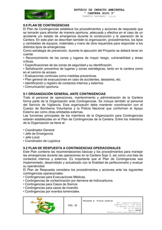 ESTUDIO DE IMPACTO AMBIENTAL
“ CANTERA SOJO 3”
CEMENTOS PACASMAYO S.A.A.
--------------------------------------------------------------------------------------------------
PAG. - 28
Fernando A. Vilela Lachira
Msc. Ingeniería Ambiental
Ingeniero Civil – Ingº Minas
Av Kennedy 178 Urb. Piura
Cel. Nº 96 9585856
Rpm Nº #261667
Fernando vilela_lachira@hotmail.com
9.0 PLAN DE CONTINGENCIAS
El Plan de Contingencias establece los procedimientos y acciones de respuesta que
se tomarán para afrontar de manera oportuna, adecuada y efectiva en el caso de un
accidente y/o estado de emergencia durante la construcción y la operación de la
Cantera. En este plan se describen también la organización, procedimientos, los tipos
y cantidades de equipos, materiales y mano de obra requeridos para responder a los
distintos tipos de emergencias.
Como estrategia de prevención, durante la ejecución del Proyecto se deberá tener en
cuenta:
• Reconocimiento de las zonas y lugares de mayor riesgo, vulnerabilidad y áreas
críticas.
• Especificaciones de las zonas de seguridad y su identificación.
• Señalización preventiva de lugares y zonas estratégicas, tanto en la cantera como
en el camino de acceso.
• Evaluaciones continúas como medidas preventivas.
• Plan general de evacuaciones en caso de accidentes, desastres, etc.
• Identificación y registro de contactos internos y externos.
• Comunicación oportuna.
9.1 ORGANIZACIÓN GENERAL ANTE CONTINGENCIAS
Todo el personal de operaciones, mantenimiento y administración de la Cantera
forma parte de la Organización ante Contingencias. Se incluye también al personal
del Servicio de Vigilancia. Esta organización debe mantener coordinación con el
Cuerpo de Bomberos Voluntarios y la Policía Nacional que conforman el Apoyo
Externo así como otras entidades externas.
Las funciones principales de los miembros de la Organización para Contingencias
estarán establecidas en el Plan de Contingencias de la Cantera. Entre los miembros
de la Organización se tiene al:
• Coordinador General
• Jefe de Emergencia
• Jefe Local
• Coordinador de Logística
9.2 PLAN DE RESPUESTA A CONTINGENCIAS OPERACIONALES
Este Plan contiene las recomendaciones básicas y los procedimientos para manejar
las emergencias durante las operaciones en la Cantera Sojo 3, así como una lista de
contactos internos y externos. Es importante que el Plan de Contingencias sea
implementado, desarrollado y actualizado con la finalidad de perfeccionarlo y evaluar
su operatividad.
El Plan de Respuesta considera los procedimientos y acciones ante las siguientes
contingencias operacionales:
• Contingencias para Evacuaciones Médicas.
• Contingencias de contaminación por derrame de hidrocarburos
• Contingencias para Casos de Sismos
• Contingencias para casos de incendio
• Contingencias por eventos torrenciales
 
