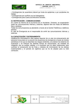 ESTUDIO DE IMPACTO AMBIENTAL
“ CANTERA SOJO 3”
CEMENTOS PACASMAYO S.A.A.
--------------------------------------------------------------------------------------------------
PAG. - 29
Fernando A. Vilela Lachira
Msc. Ingeniería Ambiental
Ingeniero Civil – Ingº Minas
Av Kennedy 178 Urb. Piura
Cel. Nº 96 9585856
Rpm Nº #261667
Fernando vilela_lachira@hotmail.com
• Contingencias de ausentismo laboral por brote de epidemias o por accidentes de
trabajo
• Contingencias por conflicto con los trabajadores
• Contingencias para Casos de Disturbios Sociales
9.3 NOTIFICACIÓN – COMUNICACIONES
En cuanto se informe de la ocurrencia de un Accidente / Siniestro, se suspenderán
todas las comunicaciones internas y externas, dejando libre las líneas de teléfonos
fijos y celulares.
Todas las comunicaciones se atenderán a través de la Central Telefónica o teléfonos
directos.
El Jefe de Emergencia es el responsable de emitir las comunicaciones internas y
externas.
9.4 CAPACITACIÓN Y ENTRENAMIENTO
CEMENTOS PACASMAYO SAA deberá disponer de un plan de entrenamiento del
personal involucrado en la solución de situaciones de emergencia a través de charlas
periódicas en los que se describan los riesgos existentes, se analicen los sistemas de
evaluación y se indiquen las distintas formas de solucionarlos, las medidas de
mitigación que se puedan adoptar y el monitoreo que se deba implementar para
controlar la consecución de los fines y métodos de minimización de los efectos
implementados y el periodo de vigilancia que se ha de adoptar para su total
corrección.
 