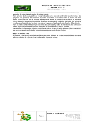 ESTUDIO DE IMPACTO AMBIENTAL
“ CANTERA SOJO 3”
CEMENTOS PACASMAYO S.A.A.
--------------------------------------------------------------------------------------------------
PAG. - 3
Fernando A. Vilela Lachira
Msc. Ingeniería Ambiental
Ingeniero Civil – Ingº Minas
Av Kennedy 178 Urb. Piura
Cel. Nº 96 9585856
Rpm Nº #261667
Fernando vilela_lachira@hotmail.com
aspectos de potenciales impactos de este proyecto.
Para efectos de la evaluación se ha considerado como aspecto ambiental los elementos del
proyecto con potencial de ocasionar impactos favorables o adversos sobre el medio. De esta
forma, podría decirse que el impacto ambiental se refiere al cambio que ocurre en el ambiente
como resultado del aspecto ambiental. El efecto ambiental es cualquier alteración del ambiente
resultante de la acción del hombre, mientras el impacto es la alteración significativa del ambiente.
Para el análisis ambiental se emplearon listas de verificación y redes de interacción. La calificación
de los impactos ambientales requirió el empleo de matrices causa-efecto, índices
de significación favorables (efectos positivos) e índices de significación adversa (efecto negativo);
así como, una estimación de las probabilidades de ocurrencia de los efectos.
Etapa 3: Informe Final
El Informe Final del EIA se realizó sobre la base de la revisión de toda la documentación existente
y la recopilación de información a través de las visitas de campo.
 
