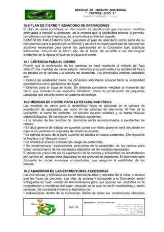 ESTUDIO DE IMPACTO AMBIENTAL
“ CANTERA SOJO 3”
CEMENTOS PACASMAYO S.A.A.
--------------------------------------------------------------------------------------------------
PAG. - 30
Fernando A. Vilela Lachira
Msc. Ingeniería Ambiental
Ingeniero Civil – Ingº Minas
Av Kennedy 178 Urb. Piura
Cel. Nº 96 9585856
Rpm Nº #261667
Fernando vilela_lachira@hotmail.com
10.0 PLAN DE CIERRE Y ABANDONO DE OPERACIONES
El plan de cierre constituye un instrumento de planificación que incorpora medidas
orientadas a restituir el ambiente, en la medida que la factibilidad técnica lo permita,
cumpliendo con las exigencias de la normativa ambiental vigente.
CEMENTOS PACASMAYO SAA. ejecutará el plan de abandono como parte de su
compromiso para la protección ambiental y asumirá la responsabilidad de ejecutar las
acciones necesarias para cerrar las operaciones en la Concesión bajo prácticas
adecuadas, incluyendo el futuro uso de la tierra, de acuerdo a las tecnologías
existentes en la época en que se produzca el cierre.
10.1 CRITERIOS PARA EL CIERRE
Puesto que la explotación de las canteras se hará mediante el método de "tajo
abierto", las medidas de cierre estarán referidas principalmente a la estabilidad física
de taludes en la cantera y la cancha de desmonte. Los principales criterios utilizados
son:
• Criterio de estabilidad física: Se considera importante conocer tanto la estabilidad
geodinámica como geotécnica del lugar.
• Criterios para el agua de lluvia: Se deberán considerar medidas al momento del
cierre que consideran los aspectos climáticos, como la construcción de pequeños
canaletas que servirán como un sistema de drenaje.
10.2 MEDIDAS DE CIERRE PARA LA ESTABILIDAD FÍSICA
Las medidas de cierre para la estabilidad física se aplicarán en la cantera de
explotación de agregados, así como en las canchas de desmonte. Al final de la
operación, al cierre de canteras, los taludes estarán estables y no habrá bloques
desestabilizados. Se consignan las medidas siguientes:
• Los taludes de las canchas de desmonte serán acondicionados a pendientes de
reposo.
• El talud general de trabajo en aquellas zonas con fallas planares será estudiado en
base a los parámetros originales de diseño buscando.
• Se retirará el peso de la parte superior de taludes en casos existentes. Ello requerirá
la limpieza y el “desquinchado”.
• Se limitará el acceso a zonas con riesgo de derrumbes.
• Se implementarán evaluaciones post-cierre de la estabilidad de los taludes para
tomar conocimiento de los resultados obtenidos en las medidas ejecutadas.
El desmonte producido por la explotación de la cantera y actividades de rehabilitaciòn
del camino de acceso será dispuesto en las canchas de desmonte. El desmonte será
dispuesto en capas sucesivas compactadas, que aseguran la estabilidad de los
taludes.
10.3 ABANDONO DE LAS ESTRUCTURAS ACCESORIAS
Las estructuras y edificaciones serán desmanteladas y retiradas de la zona, lo mismo
que las losas de concreto. Las vías de acceso y transporte a la Concesión serán
entregadas en buen estado de mantenimiento para que puedan ser utilizadas en la
revegetacion y monitoreo del lugar, después de lo cual no serán mantenidas o serán
cerradas. Se considera el cierre y abandono de:
• Instalaciones dentro de la Concesión: Retiro de todas las instalaciones utilizadas
 