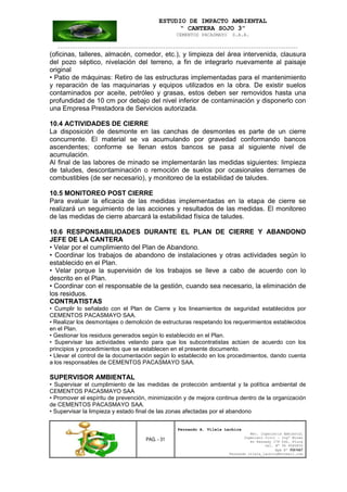 ESTUDIO DE IMPACTO AMBIENTAL
“ CANTERA SOJO 3”
CEMENTOS PACASMAYO S.A.A.
--------------------------------------------------------------------------------------------------
PAG. - 31
Fernando A. Vilela Lachira
Msc. Ingeniería Ambiental
Ingeniero Civil – Ingº Minas
Av Kennedy 178 Urb. Piura
Cel. Nº 96 9585856
Rpm Nº #261667
Fernando vilela_lachira@hotmail.com
(oficinas, talleres, almacén, comedor, etc.), y limpieza del área intervenida, clausura
del pozo séptico, nivelación del terreno, a fin de integrarlo nuevamente al paisaje
original
• Patio de máquinas: Retiro de las estructuras implementadas para el mantenimiento
y reparación de las maquinarias y equipos utilizados en la obra. De existir suelos
contaminados por aceite, petróleo y grasas, estos deben ser removidos hasta una
profundidad de 10 cm por debajo del nivel inferior de contaminación y disponerlo con
una Empresa Prestadora de Servicios autorizada.
10.4 ACTIVIDADES DE CIERRE
La disposición de desmonte en las canchas de desmontes es parte de un cierre
concurrente. El material se va acumulando por gravedad conformando bancos
ascendentes; conforme se llenan estos bancos se pasa al siguiente nivel de
acumulación.
Al final de las labores de minado se implementarán las medidas siguientes: limpieza
de taludes, descontaminación o remoción de suelos por ocasionales derrames de
combustibles (de ser necesario), y monitoreo de la estabilidad de taludes.
10.5 MONITOREO POST CIERRE
Para evaluar la eficacia de las medidas implementadas en la etapa de cierre se
realizará un seguimiento de las acciones y resultados de las medidas. El monitoreo
de las medidas de cierre abarcará la estabilidad física de taludes.
10.6 RESPONSABILIDADES DURANTE EL PLAN DE CIERRE Y ABANDONO
JEFE DE LA CANTERA
• Velar por el cumplimiento del Plan de Abandono.
• Coordinar los trabajos de abandono de instalaciones y otras actividades según lo
establecido en el Plan.
• Velar porque la supervisión de los trabajos se lleve a cabo de acuerdo con lo
descrito en el Plan.
• Coordinar con el responsable de la gestión, cuando sea necesario, la eliminación de
los residuos.
CONTRATISTAS
• Cumplir lo señalado con el Plan de Cierre y los lineamientos de seguridad establecidos por
CEMENTOS PACASMAYO SAA.
• Realizar los desmontajes o demolición de estructuras respetando los requerimientos establecidos
en el Plan.
• Gestionar los residuos generados según lo establecido en el Plan.
• Supervisar las actividades velando para que los subcontratistas actúen de acuerdo con los
principios y procedimientos que se establecen en el presente documento.
• Llevar el control de la documentación según lo establecido en los procedimientos, dando cuenta
a los responsables de CEMENTOS PACASMAYO SAA.
SUPERVISOR AMBIENTAL
• Supervisar el cumplimiento de las medidas de protección ambiental y la política ambiental de
CEMENTOS PACASMAYO SAA
• Promover el espíritu de prevención, minimización y de mejora continua dentro de la organización
de CEMENTOS PACASMAYO SAA.
• Supervisar la limpieza y estado final de las zonas afectadas por el abandono
 
