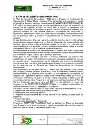 ESTUDIO DE IMPACTO AMBIENTAL
“ CANTERA SOJO 3”
CEMENTOS PACASMAYO S.A.A.
--------------------------------------------------------------------------------------------------
PAG. - 32
Fernando A. Vilela Lachira
Msc. Ingeniería Ambiental
Ingeniero Civil – Ingº Minas
Av Kennedy 178 Urb. Piura
Cel. Nº 96 9585856
Rpm Nº #261667
Fernando vilela_lachira@hotmail.com
11.0 PLAN DE RELACIONES COMUNITARIAS (PRC)
El Plan de Relaciones Comunitarias - PRC para el Proyecto de Explotación de
Cantera Sojo 3, Miguel Checa – Sullana - Perú se diseña e implementa en el marco
de la política de responsabilidad corporativa de CEMENTOS PACASMAYO SAA. El
PRC define las responsabilidades para la ejecución de medidas de prevención y
manejo de los aspectos sociales vinculados con el proyecto y constituye una
herramienta de gestión socio ambiental que se orienta a implementar procesos que
permitan manejar de una manera adecuada socialmente las actividades y
operaciones de la empresa en la zona, mediante una eficiente y transparente relación
con los grupos de interés y población local presentes en las zonas de influencia del
proyecto.
El área de influencia es dinámica y varía dependiendo de la fase del proyecto. La fase
de construcción genera usualmente un área de influencia más grande debido a la
logística, fuerza laboral y las actividades propias de construcción, mientras que
durante la fase de operación del proyecto, el área de influencia se reduce a un área
más pequeña alrededor de la superficie de las instalaciones.
Durante la etapa de construcción se considerará a la provinic a de Piura, como zonas
dentro del área de influencia directa. El área de influencia indirecta está conformada
por el distrito de Miguel Checa y por la provincia de Sullana
Como parte de las estrategias del PRC, la empresa entablará una comunicación
proactiva con los grupos de interés relacionados con el proyecto, respecto del manejo
de asuntos clave y preocupaciones de la población. Así mismo, se coordinará
internamente para que las otras áreas al interior de la empresa tengan conocimiento
de las acciones que la Gerencia de Relaciones Comunitarias se encuentra
desarrollando.
Para implementar los alcances del PRC, CEMENTOS PACASMAYO SAA contará
con un equipo especial dedicado a esta labor, y que actuará como interlocutor válido
entre la empresa y la población local. CEMENTOS PACASMAYO SAA elaborará un
Programa de Capacitación para sus trabajadores y contratistas sobre las políticas y
acciones de la empresa en cuanto a temas sociales, incluyendo el componente de
educación ambiental. Este Programa se complementa con los alcances del Plan de
Manejo Ambiental, que forma parte del EIA y es de aplicación a todos los
trabajadores de CEMENTOS PACASMAYO SAA o contratistas involucrados en
cualquier actividad de campo asociada con el proyecto.
Así mismo, para el desarrollo del PCR se contarán con programas específicos como:
• Programa de contratación temporal del personal local.
• Programa de comunicación y consulta
• Programa de negociaciones de acuerdo para el uso de tierras, en caso estos se
presenten
• Programa de Salud.
• Programa de Capacitación y Formación.
Finalmente, CEMENTOS PACASMAYO SAA ha diseñado un Código de Conducta
para Trabajadores, a fin de minimizar y, cuando sea posible, eliminar los impactos
negativos asociados con la fuerza laboral del proyecto.
 