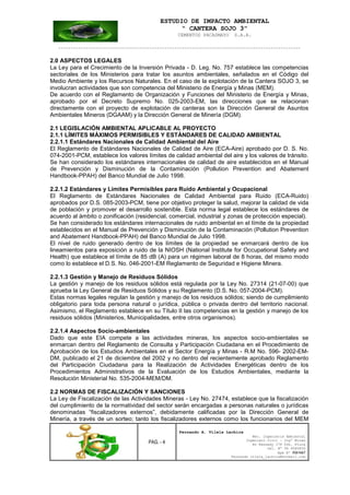 ESTUDIO DE IMPACTO AMBIENTAL
“ CANTERA SOJO 3”
CEMENTOS PACASMAYO S.A.A.
--------------------------------------------------------------------------------------------------
PAG. - 4
Fernando A. Vilela Lachira
Msc. Ingeniería Ambiental
Ingeniero Civil – Ingº Minas
Av Kennedy 178 Urb. Piura
Cel. Nº 96 9585856
Rpm Nº #261667
Fernando vilela_lachira@hotmail.com
2.0 ASPECTOS LEGALES
La Ley para el Crecimiento de la Inversión Privada - D. Leg. No. 757 establece las competencias
sectoriales de los Ministerios para tratar los asuntos ambientales, señalados en el Código del
Medio Ambiente y los Recursos Naturales. En el caso de la explotación de la Cantera SOJO 3, se
involucran actividades que son competencia del Ministerio de Energía y Minas (MEM).
De acuerdo con el Reglamento de Organización y Funciones del Ministerio de Energía y Minas,
aprobado por el Decreto Supremo No. 025-2003-EM, las direcciones que se relacionan
directamente con el proyecto de explotación de canteras son la Dirección General de Asuntos
Ambientales Mineros (DGAAM) y la Dirección General de Minería (DGM).
2.1 LEGISLACIÓN AMBIENTAL APLICABLE AL PROYECTO
2.1.1 LÍMITES MÁXIMOS PERMISIBLES Y ESTÁNDARES DE CALIDAD AMBIENTAL
2.2.1.1 Estándares Nacionales de Calidad Ambiental del Aire
El Reglamento de Estándares Nacionales de Calidad de Aire (ECA-Aire) aprobado por D. S. No.
074-2001-PCM, establece los valores límites de calidad ambiental del aire y los valores de tránsito.
Se han considerado los estándares internacionales de calidad de aire establecidos en el Manual
de Prevención y Disminución de la Contaminación (Pollution Prevention and Abatement
Handbook-PPAH) del Banco Mundial de Julio 1998.
2.2.1.2 Estándares y Límites Permisibles para Ruido Ambiental y Ocupacional
El Reglamento de Estándares Nacionales de Calidad Ambiental para Ruido (ECA-Ruido)
aprobados por D.S. 085-2003-PCM, tiene por objetivo proteger la salud, mejorar la calidad de vida
de población y promover el desarrollo sostenible. Esta norma legal establece los estándares de
acuerdo al ámbito o zonificación (residencial, comercial, industrial y zonas de protección especial).
Se han considerado los estándares internacionales de ruido ambiental en el límite de la propiedad
establecidos en el Manual de Prevención y Disminución de la Contaminación (Pollution Prevention
and Abatement Handbook-PPAH) del Banco Mundial de Julio 1998.
El nivel de ruido generado dentro de los límites de la propiedad se enmarcará dentro de los
lineamientos para exposición a ruido de la NIOSH (National Institute for Occupational Safety and
Health) que establece el límite de 85 dB (A) para un régimen laboral de 8 horas, del mismo modo
como lo establece el D.S. No. 046-2001-EM Reglamento de Seguridad e Higiene Minera.
2.2.1.3 Gestión y Manejo de Residuos Sólidos
La gestión y manejo de los residuos sólidos está regulada por la Ley No. 27314 (21-07-00) que
aprueba la Ley General de Residuos Sólidos y su Reglamento (D.S. No. 057-2004-PCM).
Estas normas legales regulan la gestión y manejo de los residuos sólidos; siendo de cumplimiento
obligatorio para toda persona natural o jurídica, pública o privada dentro del territorio nacional.
Asimismo, el Reglamento establece en su Título II las competencias en la gestión y manejo de los
residuos sólidos (Ministerios, Municipalidades, entre otros organismos).
2.2.1.4 Aspectos Socio-ambientales
Dado que este EIA compete a las actividades mineras, los aspectos socio-ambientales se
enmarcan dentro del Reglamento de Consulta y Participación Ciudadana en el Procedimiento de
Aprobación de los Estudios Ambientales en el Sector Energía y Minas - R.M No. 596- 2002-EM-
DM, publicado el 21 de diciembre del 2002 y no dentro del recientemente aprobado Reglamento
del Participación Ciudadana para la Realización de Actividades Energéticas dentro de los
Procedimientos Administrativos de la Evaluación de los Estudios Ambientales, mediante la
Resolución Ministerial No. 535-2004-MEM/DM.
2.2 NORMAS DE FISCALIZACIÓN Y SANCIONES
La Ley de Fiscalización de las Actividades Mineras - Ley No. 27474, establece que la fiscalización
del cumplimiento de la normatividad del sector serán encargadas a personas naturales o jurídicas
denominadas “fiscalizadores externos”, debidamente calificadas por la Dirección General de
Minería, a través de un sorteo; tanto los fiscalizadores externos como los funcionarios del MEM
 