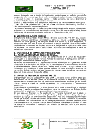 ESTUDIO DE IMPACTO AMBIENTAL
“ CANTERA SOJO 3”
CEMENTOS PACASMAYO S.A.A.
--------------------------------------------------------------------------------------------------
PAG. - 5
Fernando A. Vilela Lachira
Msc. Ingeniería Ambiental
Ingeniero Civil – Ingº Minas
Av Kennedy 178 Urb. Piura
Cel. Nº 96 9585856
Rpm Nº #261667
Fernando vilela_lachira@hotmail.com
que son designados para la función de fiscalización, podrán ingresar en cualquier momento3 a
cualquier derecho minero o lugar donde se lleven a cabo actividades mineras a fin de fiscalizarlas,
recomendar medidas de seguridad, higiene y medio ambiente, así como determinar el
cumplimiento de las normas de protección ambiental.
El Título IV del Reglamento para la Protección Ambiental en las Actividades Minero-Metalúrgicas -
D.S No. 016-93-EM (modificado por D.S No. 59-93-EM) establece las infracciones y sanciones en
caso de incumplimiento del citado Reglamento.
La Resolución Ministerial No. 353-2000-EM/VMM, establece la escala de Multas y Penalidades a
aplicarse por el incumplimiento de las Disposiciones del Texto Único Ordenado de la Ley General
de Minería y sus normas reglamentarias, publicada el 2 de septiembre del 2000.
2.3 NORMAS DE SEGURIDAD E HIGIENE
El Reglamento de Seguridad e Higiene Minera - Decreto Supremo No. 046-2001-EM, prescribe
que las unidades económicas administrativas, concesión minera, concesión de beneficio,
concesión de labor general y de transporte minero que ocupen 50 ó más trabajadores, se
organizarán entre ellas con el objeto de establecer su propio Programa Anual de Seguridad e
Higiene Minera. Los titulares que empleen menos de 50 trabajadores se organizarán con el objeto
de establecer un servicio común, estructurando programas que comprendan a todos los
trabajadores involucrados.
2.4 APLICABILIDAD DE ESTÁNDARES INTERNACIONALES
2.4.1 POLÍTICAS AMBIENTALES DEL BANCO MUNDIAL
Los lineamientos establecidos por el Grupo del Banco Mundial en el Manual de Prevención y
Disminución de la Contaminación, y en sus Políticas Operacionales de Salvaguardia5 servirán de
marco para el desarrollo del presente proyecto.
Así mismo, los lineamientos de la Corporación Financiera Internacional (IFC) y el Banco Mundial
presentados en el documento “La divulgación y la consulta pública: un instrumento eficaz para la
actividad empresarial. Manual de prácticas” (Doing Better Business Through Effective Public
Consultation and Disclosure. A Good Practice Manual) de 1998, aplicable a proyectos con
perspectivas de financiamiento por parte de agencias internacionales, servirán de marco para el
desarrollo de los procesos de consulta pública.
2.4.2 POLÍTICAS AMBIENTALES DEL US EX IM BANK
El Export-Import Bank de Estados Unidos (US EXIM BANK) es la agencia crediticia oficial para
exportaciones de los Estados Unidos de Norteamérica, respalda la adquisición de bienes y
servicios estadounidenses por parte de compradores internacionales solventes que no pueden
obtener créditos a través de fuentes tradicionales de comercialización y financiamiento
estructurado.
El Banco asume el riesgo del país y el riesgo crediticio que el sector privado no está en capacidad
de aceptar y ayuda a equiparar las condiciones para los exportadores de Estados Unidos
igualando la financiación que otros gobiernos brindan a sus exportadores.
En este escenario financiero se ha establecido un “Programa Ambiental” con el objeto de
mantener la competitividad en el mercado global, asegurándose al mismo tiempo de que los
proyectos que apoya son ambientalmente responsables. Para ello, establece procedimientos y
pautas que incluyen 10 tablas sectoriales7 que establecen los límites cualitativos y cuantitativos
para elementos tales como la calidad del aire y el agua, por medio de los cuales desarrollo, como
una manera de reducir la pobreza y mejorar las condiciones de vida de la gente; para los procesos
de evaluación, aprobación y supervisión del proyecto de inversión como el que estamos
desarrollando.
 
