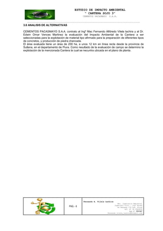 ESTUDIO DE IMPACTO AMBIENTAL
“ CANTERA SOJO 3”
CEMENTOS PACASMAYO S.A.A.
--------------------------------------------------------------------------------------------------
PAG. - 6
Fernando A. Vilela Lachira
Msc. Ingeniería Ambiental
Ingeniero Civil – Ingº Minas
Av Kennedy 178 Urb. Piura
Cel. Nº 96 9585856
Rpm Nº #261667
Fernando vilela_lachira@hotmail.com
3.0 ANALISIS DE ALTERNATIVAS
CEMENTOS PACASMAYO S.A.A. contrato al Ingº Mac Fernando Alfdredo Vilela lachira y al Dr.
Edwin Omar Vences Martinez la evaluación del Impacto Ambiental de la Cantera a ser
seleccionadas para la explotación de material tipo afirmado para la preparación de diferentes tipos
de concretos, y producción de piedra chancada.
El área evaluada tiene un área de 200 ha, a unos 12 km en línea recta desde la provincia de
Sullana, en el departamento de Piura. Como resultado de la evaluación de campo se determino la
explotación de la mencionada Cantera la cual se necuntra ubicada en el plano de planta.
 