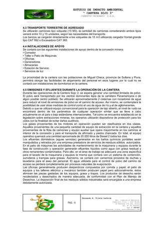 ESTUDIO DE IMPACTO AMBIENTAL
“ CANTERA SOJO 3”
CEMENTOS PACASMAYO S.A.A.
--------------------------------------------------------------------------------------------------
PAG. - 8
Fernando A. Vilela Lachira
Msc. Ingeniería Ambiental
Ingeniero Civil – Ingº Minas
Av Kennedy 178 Urb. Piura
Cel. Nº 96 9585856
Rpm Nº #261667
Fernando vilela_lachira@hotmail.com
4.3 TRANSPORTE TERRESTRE DE AGREGADO
Se utilizarán camiones tipo volquete (15 M3), la cantidad de camiones considerando ambos tipos
variará entre 10 y 15 unidades, según las necesidades del transporte.
Los bancos se cargarán directamente a los volquetes de 15 m3 utilizando cargador frontal grande
tipo CAT 992 o Excavadora CAT 365.
4.4 INSTALACIONES DE APOYO
Se contará con las siguientes instalaciones de apoyo dentro de la concesión minera:
• Comedor
• Taller o Patio de Maquinas
• Oficinas
• Generadores
• Almacenes
• Estación de Servicio
• Servicios de luz
La proximidad de la cantera con las poblaciones de Miguel Checa, provincia de Sullana y Piura,
permitirá otorgar las facilidades de alojamiento del personal en esos lugares por lo cual no se
contará con instalaciones de dormitorios en la cantera.
4.5 EMISIONES Y EFLUENTES DURANTE LA OPERACIÓN DE LA CANTERA
Durante las operaciones de la Cantera Sojo 3, se espera generar una cantidad limitada de polvo.
El polvo será transportado por los vientos dominantes lejos de la carretera Panamericana o de
algún posible centro poblado. Se utilizarán aproximadamente 2 cisternas con rociadores de agua
para reducir el nivel de emisiones de polvo en el camino de acceso. Así mismo, se contemplará la
posibilidad de usar otras medidas de control como el uso de agua de río y el de aglomerantes.
Debido a que se utilizará equipo convencional para la operación de tajo abierto, el nivel de ruido se
encontrará dentro de los parámetros de cualquier operación similar que se lleve a cabo
actualmente en el país o bajo estándares internacionales. Tal como se encuentra establecido en la
legislación sobre extracciones mineras, los operarios utilizarán dispositivos de protección para los
oídos con la finalidad de evitar daños auditivos.
Los gases provenientes de los motores en operación pueden ser clasificados en dos clases.
Aquellos provenientes de una pequeña cantidad de equipo de extracción en la cantera y aquellos
provenientes de la flota de camiones y equipo auxiliar que opera mayormente en los caminos al
interior de la concesión y para el transporte de afirmado y piedra chancada. En total, el equipo
operativo quemará una cantidad aproximada de 20 000 litros de Diesel 2 todos los días.
Los efluentes domésticos (aguas servidas) generados en los baños químicos portátiles serán
manipulados y retirados por una empresa prestadora de servicios de residuos sólidos autorizados.
En el patio de máquinas las actividades de mantenimiento de la maquinaria y equipos durante la
fase de construcción y operación generarán efluentes líquidos como agua con grasa residual y
otros remanentes contaminados. Para ello, en el área de trabajo se adecuará una zona específica
para el lavado de la maquinaria y equipos la misma que contará con un sistema de contención,
sumideros y trampas para grasas. Asimismo, se contará con camerinos provistos de duchas y
lavaderos para el aseo del personal. El agua utilizada para el control de polvo del camino de
acceso se perderá completamente por procesos naturales de evaporación.
Las oficinas generalmente producen desperdicios compuestos por comida y papel; el patio de
equipos y los talleres eléctrico y mecánico también producen papel pero adicionalmente, éstos
eliminan las piezas gastadas de los equipos, grasa y trapos. Los productos de desecho serán
recolectados y desechados de manera adecuada, de conformidad con el Plan de Manejo de
Desechos. La disposición final de los residuos sólidos industriales será encargada a una empresa
debidamente autorizada.
 