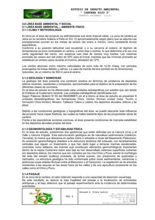 ESTUDIO DE IMPACTO AMBIENTAL
“ CANTERA SOJO 3”
CEMENTOS PACASMAYO S.A.A.
--------------------------------------------------------------------------------------------------
PAG. - 9
Fernando A. Vilela Lachira
Msc. Ingeniería Ambiental
Ingeniero Civil – Ingº Minas
Av Kennedy 178 Urb. Piura
Cel. Nº 96 9585856
Rpm Nº #261667
Fernando vilela_lachira@hotmail.com
5.0 LÍNEA BASE AMBIENTAL Y SOCIAL
5.1 LÍNEA BASE AMBIENTAL – AMBIENTE FÍSICO
5.1.1 CLIMA Y METEOROLOGÍA
El clima en el área del proyecto es definidamente sub árido tropical calido. La zona de cantera se
ubica en la carretera Sullana a Paita en Km 12 aproximadamente según plano que se adjunta Las
precipitaciones ocurren en los meses de verano (de enero a marzo), como verdaderas lluvias
esporádicas.
Conforme a su posición latitudinal casi ecuatorial, y a su cercanía al océano, el régimen de
temperaturas es poco contrastado en verano, y entre días y noches, lo que determina a la vez una
cierta regularidad del viento, con ausencia casi total de vientos muy fuertes. Las máximas
promedio de verano son del orden de 30°C para el li toral, mientras que las mínimas promedio se
establecen en ambos casos durante el invierno, alrededor de 12ºC.
Los vientos alcanzan como máximo velocidades de poco más de 12.20 m/seg, con períodos
prolongados de brisas débiles y calmas. La capa de mezcla del aire también es de dimensiones
reducidas, de un máximo de 500 m para el verano.
5.1.2 GEOLOGÍA Y SISMICIDAD
La geología del área presenta una condición positiva en términos de existencia de depósitos
eólicos recientes, resistentes y compactos, aprovechables para el objetivo de la preparación de los
diferentes clases de concretos.
En el área de estudio se ha diferenciado siete unidades estratigráficas con edades que van desde
el Cretáceo al Cuaternario reciente. Las unidades estratigráficas identificadas son:
Según Palacios (Boletín N° 55 del INGEMMET) en el e ntorno al área de estudio se presentan 8
unidades litoestatrigráficas: las formaciones Chira, Verdún (forman unidad mixta. Te-chv o
formación Chira-Verdún), Mirador, Tablazos Talara y Lobitos, los depósitos aluviales, eólicos y de
playa
Debido a las condiciones geológicas y topográficas del área, se puede descartar toda influencia
del proyecto hacia napas freáticas, las cuales se hallan bastante lejos de las proyectadas obras de
cantera.
Frente a las esporádicas acciones sísmicas, el área presenta condiciones de marcada estabilidad
en los depósitos aluviales propias del área.
5.1.3 GEOMORFOLOGÍA Y ESTABILIDAD FÍSICA
En el área de estudio, predominan dos geoformas que están definidas por la Llanura (Ll-a) y el
Valle y Llanura Irrigada Esta estructuración geológica es de naturaleza sedimentaria (cretácico-
Terciaria), la misma que descansa en partes sobre o adosada a rocas del Basamento Paleozoico.
Su evolución geomorfológica obedece a la estructura tectónica del subsuelo, con levantamientos
verticales que siguen un lineamiento y que han dado lugar a terrazas marinas escalonadas,
conocidas como tablazos, las mismas que constituyen elementos geomorfológicos importantes
dentro de la repisa Costanera sobre esta faja se han desarrollado extensas superficies cubiertas
por depósitos eólicos, los mismos que son cortados por los ríos Chira y Piura, siendo la morfología
del área del estudio (sullana) ondulada, de lomas suaves, con predominio de quebradas y
riachuelos. La estructura geológica ha sido conformada sobre rocas sedimentarias, volcánicas o
plutónicas cuyas edades fluctuan entre el Mesozoico y el Cenozoico. La vegetación es de arbustos
resistentes a las sequías en las áreas fuera de los valles y de una agricultura exuberante en los
valles como el Chira y Piura.
5.1.4 PAISAJE
En la zona de la cantera, el valor obtenido responde a una capacidad de absorción visual baja.
De este resultado se deduce la baja fragilidad del paisaje a la localización de actividades
antrópicas y al bajo deterioro que el paisaje experimentaría ante la incidencia de determinadas
actividades.
 