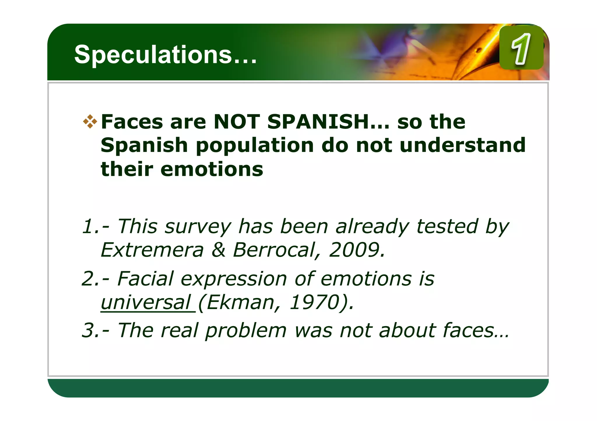 LOGO
Speculations…

v Faces are NOT SPANISH… so the
   Spanish population do not understand
   their emotions

1.- This survey has been already tested by
  Extremera & Berrocal, 2009.
2.- Facial expression of emotions is
  universal (Ekman, 1970).
3.- The real problem was not about faces…
 
