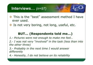 LOGO
 Interviews… (n=97)

v  This is the best assessment method I have
   ever used.
v  Is not very boring, not long, useful, etc.

      BUT… (Respondents told me…)
1.- Pictures were not enough to make me feel…
2.- I was not very “involved” in the task (less than into
the other three)
3.- Probably in the next time I would answer
differently
4.- Honestly, I do not believe on its reliability
 