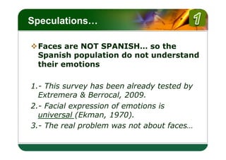 LOGO
Speculations…

v Faces are NOT SPANISH… so the
   Spanish population do not understand
   their emotions

1.- This survey has been already tested by
  Extremera & Berrocal, 2009.
2.- Facial expression of emotions is
  universal (Ekman, 1970).
3.- The real problem was not about faces…
 