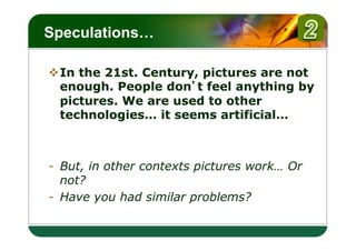 LOGO
Speculations…

v In the 21st. Century, pictures are not
   enough. People don t feel anything by
   pictures. We are used to other
   technologies… it seems artificial…



-  But, in other contexts pictures work… Or
   not?
-  Have you had similar problems?
 