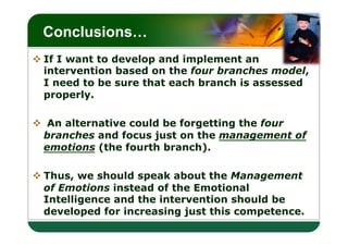 LOGO
 Conclusions…
v If I want to develop and implement an
   intervention based on the four branches model,
   I need to be sure that each branch is assessed
   properly.

v  An alternative could be forgetting the four
   branches and focus just on the management of
   emotions (the fourth branch).

v Thus, we should speak about the Management
   of Emotions instead of the Emotional
   Intelligence and the intervention should be
   developed for increasing just this competence.
 