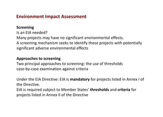 Environment Impact Assessment
Screening
Is an EIA needed?
Many projects may have no significant environmental effects.
A screening mechanism seeks to identify those projects with potentially
significant adverse environmental effects
Approaches to screening
Two principal approaches to screening: the use of thresholds
case-by-case examination against criteria
Under the EIA Directive: EIA is mandatory for projects listed in Annex I of
the Directive.
EIA is required subject to Member States’ thresholds and criteria for
projects listed in Annex II of the Directive
 