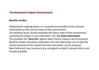 Baseline studies
Following the scoping phase, it is essential to assemble all the relevant
information on the current status of the environment
The baseline study should anticipate the future state of the environment
assuming the project is not undertaken -the ‘no action alternative’
This provides the ‘base line’ against which future impacts can be assessed
Baseline studies should be undertaken for each alternative site so that the
relative severity of the impacts for each alternative can be assessed
New field work may necessary (e.g. ecological survey) if relevant data is not
already available
Environment Impact Assessment
 