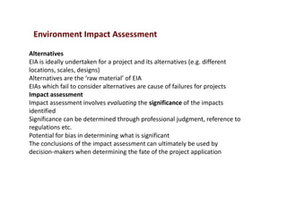 Environment Impact Assessment
Alternatives
EIA is ideally undertaken for a project and its alternatives (e.g. different
locations, scales, designs)
Alternatives are the ‘raw material’ of EIA
EIAs which fail to consider alternatives are cause of failures for projects
Impact assessment
Impact assessment involves evaluating the significance of the impacts
identified
Significance can be determined through professional judgment, reference to
regulations etc.
Potential for bias in determining what is significant
The conclusions of the impact assessment can ultimately be used by
decision-makers when determining the fate of the project application
 