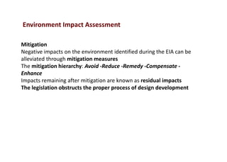 Environment Impact Assessment
Mitigation
Negative impacts on the environment identified during the EIA can be
alleviated through mitigation measures
The mitigation hierarchy: Avoid -Reduce -Remedy -Compensate -
Enhance
Impacts remaining after mitigation are known as residual impacts
The legislation obstructs the proper process of design development
 