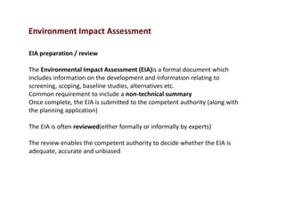 Environment Impact Assessment
EIA preparation / review
The Environmental Impact Assessment (EIA)is a formal document which
includes information on the development and information relating to
screening, scoping, baseline studies, alternatives etc.
Common requirement to include a non-technical summary
Once complete, the EIA is submitted to the competent authority (along with
the planning application)
The EIA is often reviewed(either formally or informally by experts)
The review enables the competent authority to decide whether the EIA is
adequate, accurate and unbiased
 