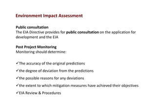 Environment Impact Assessment
Public consultation
The EIA Directive provides for public consultation on the application for
development and the EIA
Post Project Monitoring
Monitoring should determine:
The accuracy of the original predictions
the degree of deviation from the predictions
the possible reasons for any deviations
the extent to which mitigation measures have achieved their objectives
EIA Review & Procedures
 