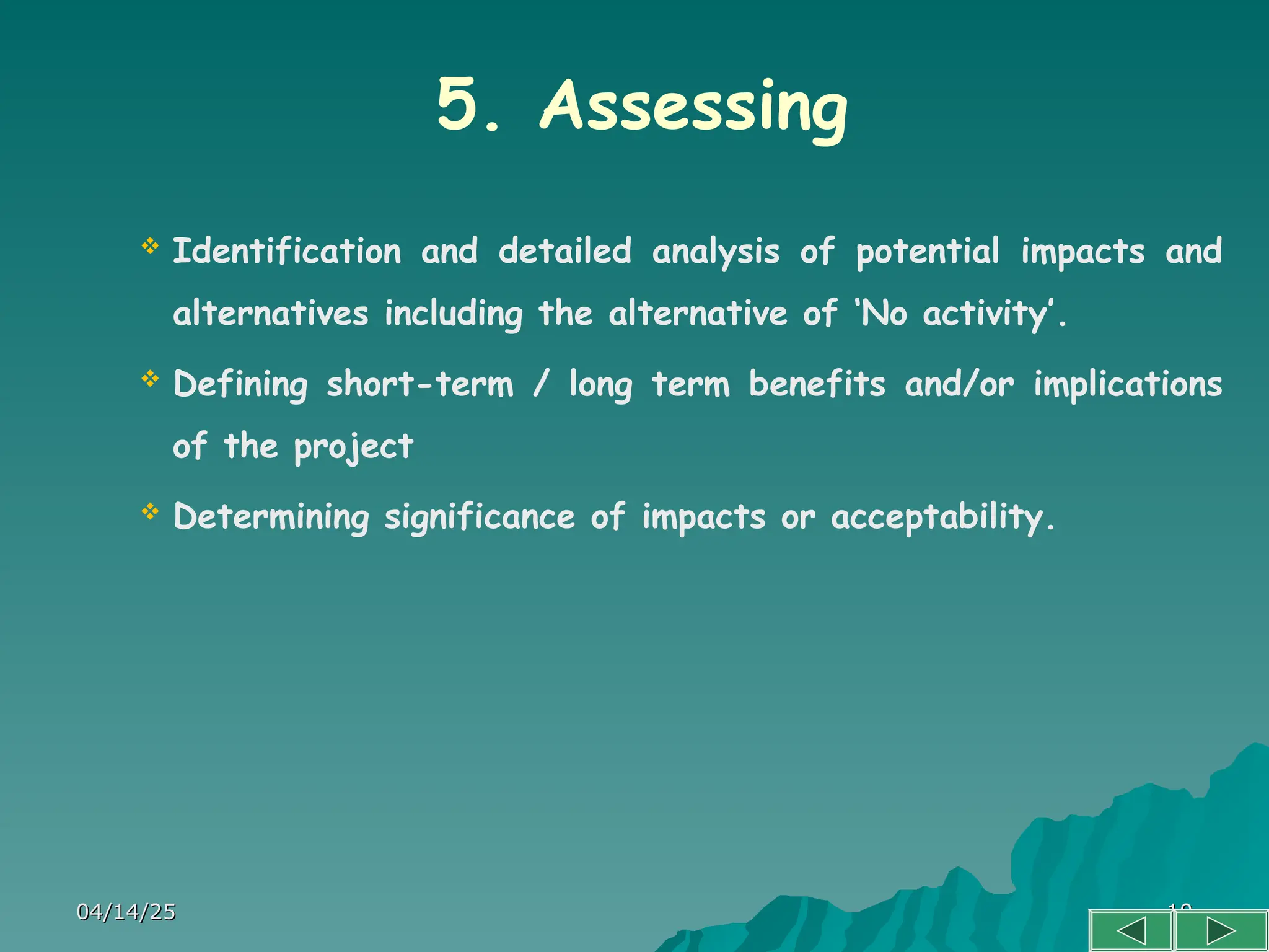 04/14/25
04/14/25 10
10
5. Assessing
 Identification and detailed analysis of potential impacts and
alternatives including the alternative of ‘No activity’.
 Defining short-term / long term benefits and/or implications
of the project
 Determining significance of impacts or acceptability.
 