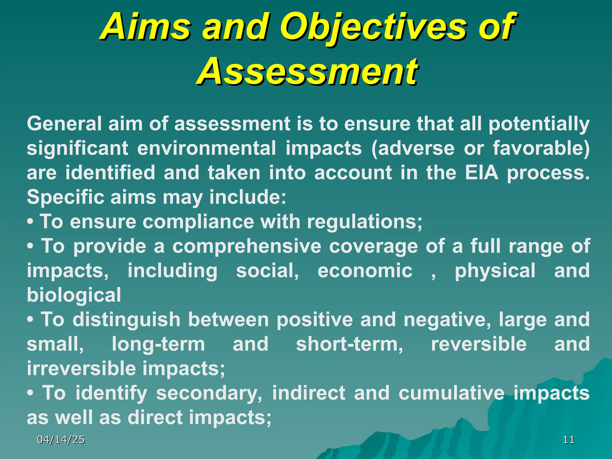 Aims and Objectives of
Aims and Objectives of
Assessment
Assessment
04/14/25
04/14/25 11
11
General aim of assessment is to ensure that all potentially
significant environmental impacts (adverse or favorable)
are identified and taken into account in the EIA process.
Specific aims may include:
• To ensure compliance with regulations;
• To provide a comprehensive coverage of a full range of
impacts, including social, economic , physical and
biological
• To distinguish between positive and negative, large and
small, long-term and short-term, reversible and
irreversible impacts;
• To identify secondary, indirect and cumulative impacts
as well as direct impacts;
 