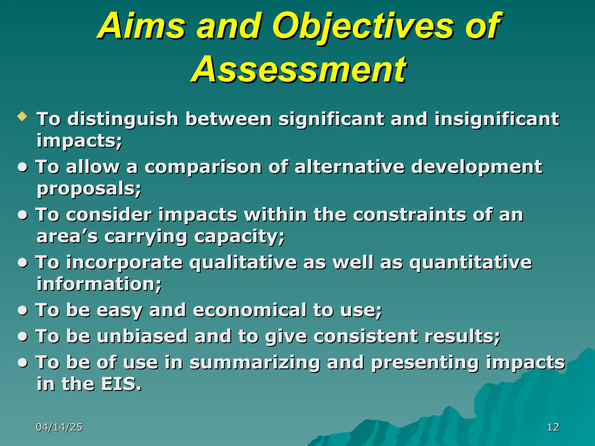 Aims and Objectives of
Aims and Objectives of
Assessment
Assessment
 To distinguish between significant and insignificant
To distinguish between significant and insignificant
impacts;
impacts;
•
• To allow a comparison of alternative development
To allow a comparison of alternative development
proposals;
proposals;
•
• To consider impacts within the constraints of an
To consider impacts within the constraints of an
area’s carrying capacity;
area’s carrying capacity;
•
• To incorporate qualitative as well as quantitative
To incorporate qualitative as well as quantitative
information;
information;
•
• To be easy and economical to use;
To be easy and economical to use;
•
• To be unbiased and to give consistent results;
To be unbiased and to give consistent results;
•
• To be of use in summarizing and presenting impacts
To be of use in summarizing and presenting impacts
in the EIS.
in the EIS.
04/14/25
04/14/25 12
12
 