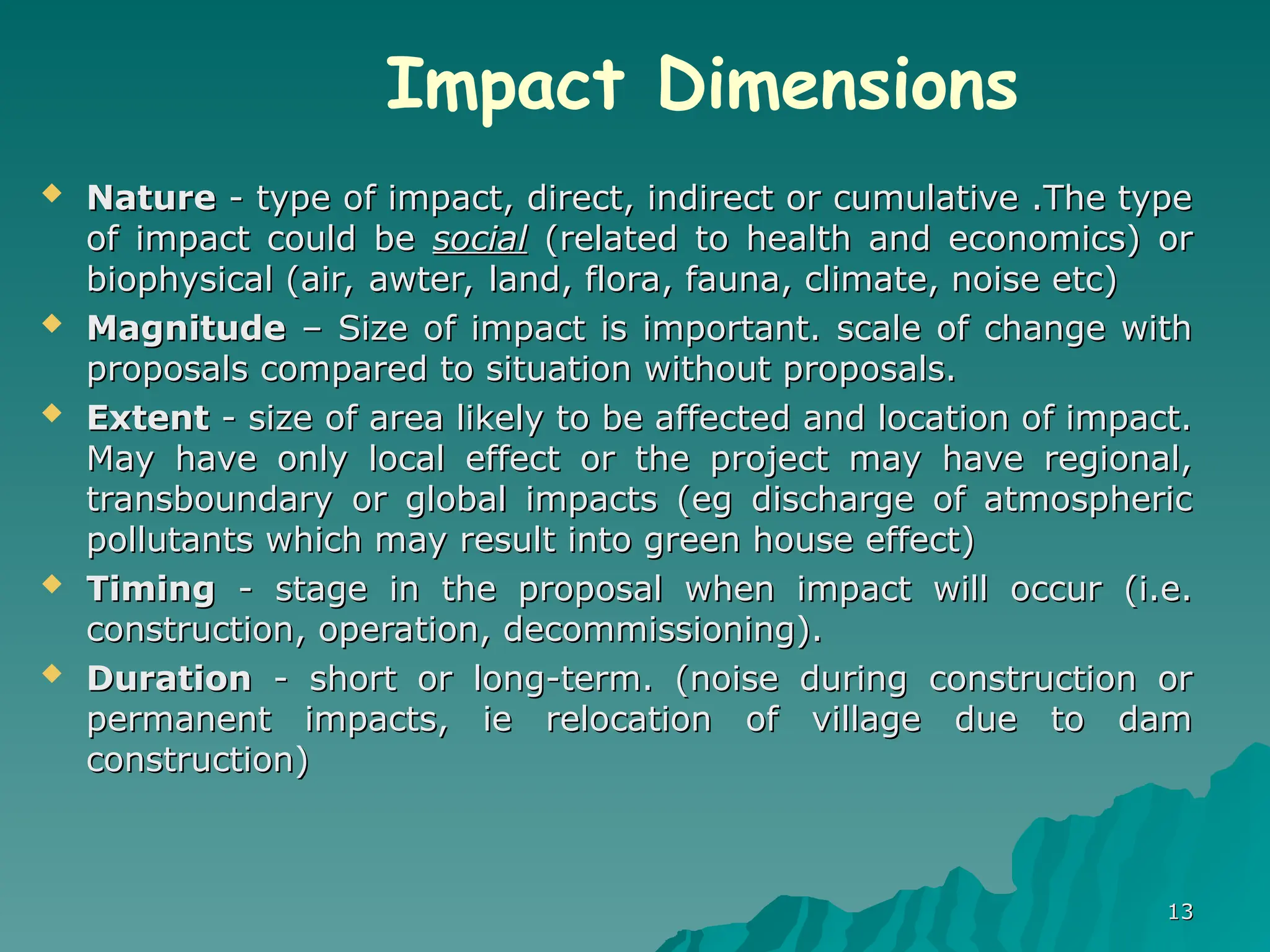  Nature
Nature - type of impact, direct, indirect or cumulative .The type
- type of impact, direct, indirect or cumulative .The type
of impact could be
of impact could be social
social (related to health and economics) or
(related to health and economics) or
biophysical (air, awter, land, flora, fauna, climate, noise etc)
biophysical (air, awter, land, flora, fauna, climate, noise etc)
 Magnitude
Magnitude – Size of impact is important. scale of change with
– Size of impact is important. scale of change with
proposals compared to situation without proposals.
proposals compared to situation without proposals.
 Extent
Extent - size of area likely to be affected and location of impact.
- size of area likely to be affected and location of impact.
May have only local effect or the project may have regional,
May have only local effect or the project may have regional,
transboundary or global impacts (eg discharge of atmospheric
transboundary or global impacts (eg discharge of atmospheric
pollutants which may result into green house effect)
pollutants which may result into green house effect)
 Timing
Timing - stage in the proposal when impact will occur (i.e.
- stage in the proposal when impact will occur (i.e.
construction, operation, decommissioning).
construction, operation, decommissioning).
 Duration
Duration - short or long-term. (noise during construction or
- short or long-term. (noise during construction or
permanent impacts, ie relocation of village due to dam
permanent impacts, ie relocation of village due to dam
construction)
construction)
13
13
Impact Dimensions
 