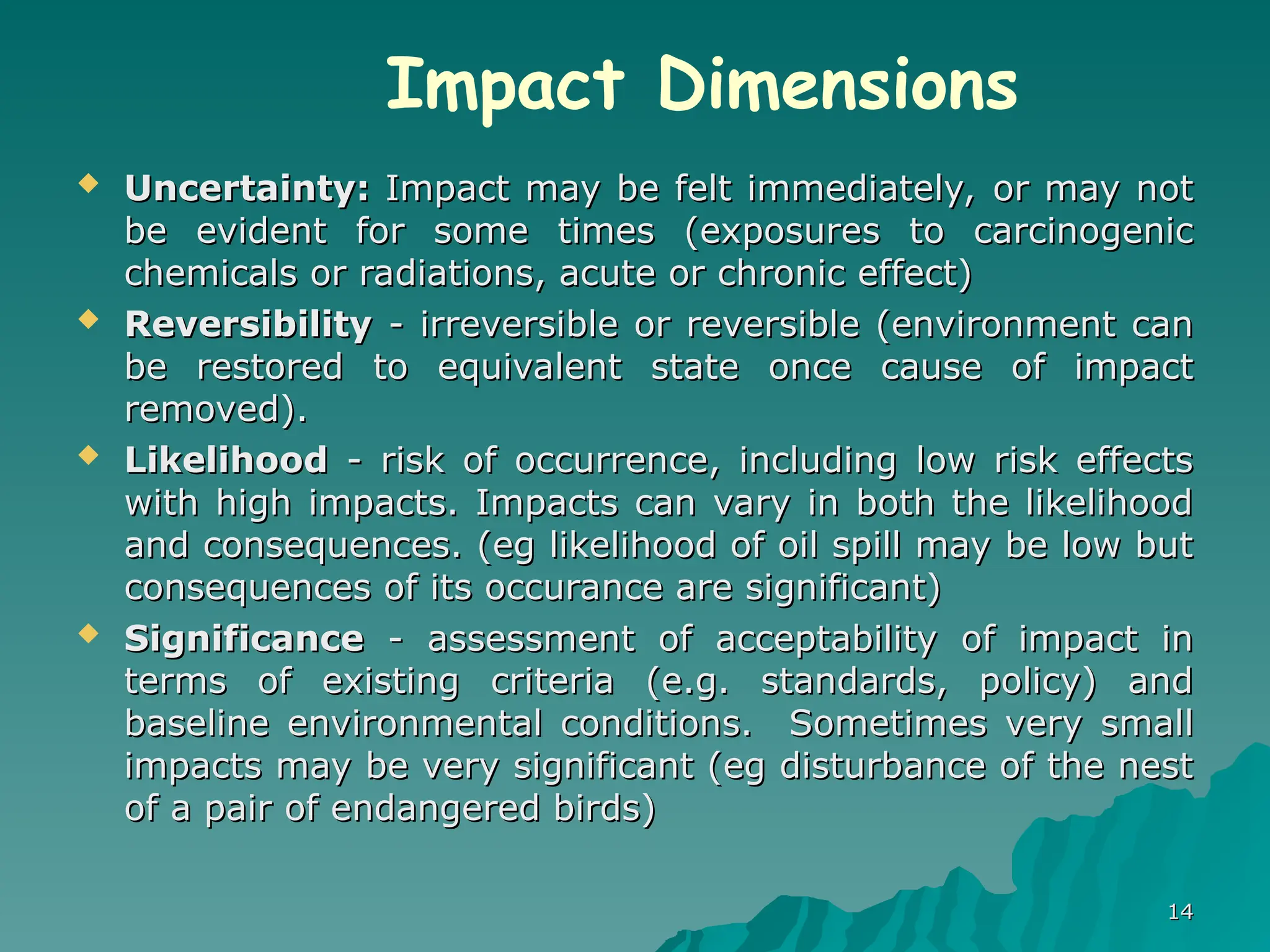  Uncertainty:
Uncertainty: Impact may be felt immediately, or may not
Impact may be felt immediately, or may not
be evident for some times (exposures to carcinogenic
be evident for some times (exposures to carcinogenic
chemicals or radiations, acute or chronic effect)
chemicals or radiations, acute or chronic effect)
 Reversibility
Reversibility - irreversible or reversible (environment can
- irreversible or reversible (environment can
be restored to equivalent state once cause of impact
be restored to equivalent state once cause of impact
removed).
removed).
 Likelihood
Likelihood - risk of occurrence, including low risk effects
- risk of occurrence, including low risk effects
with high impacts. Impacts can vary in both the likelihood
with high impacts. Impacts can vary in both the likelihood
and consequences. (eg likelihood of oil spill may be low but
and consequences. (eg likelihood of oil spill may be low but
consequences of its occurance are significant)
consequences of its occurance are significant)
 Significance
Significance - assessment of acceptability of impact in
- assessment of acceptability of impact in
terms of existing criteria (e.g. standards, policy) and
terms of existing criteria (e.g. standards, policy) and
baseline environmental conditions.
baseline environmental conditions. Sometimes very small
Sometimes very small
impacts may be very significant (eg disturbance of the nest
impacts may be very significant (eg disturbance of the nest
of a pair of endangered birds)
of a pair of endangered birds)
14
14
Impact Dimensions
 