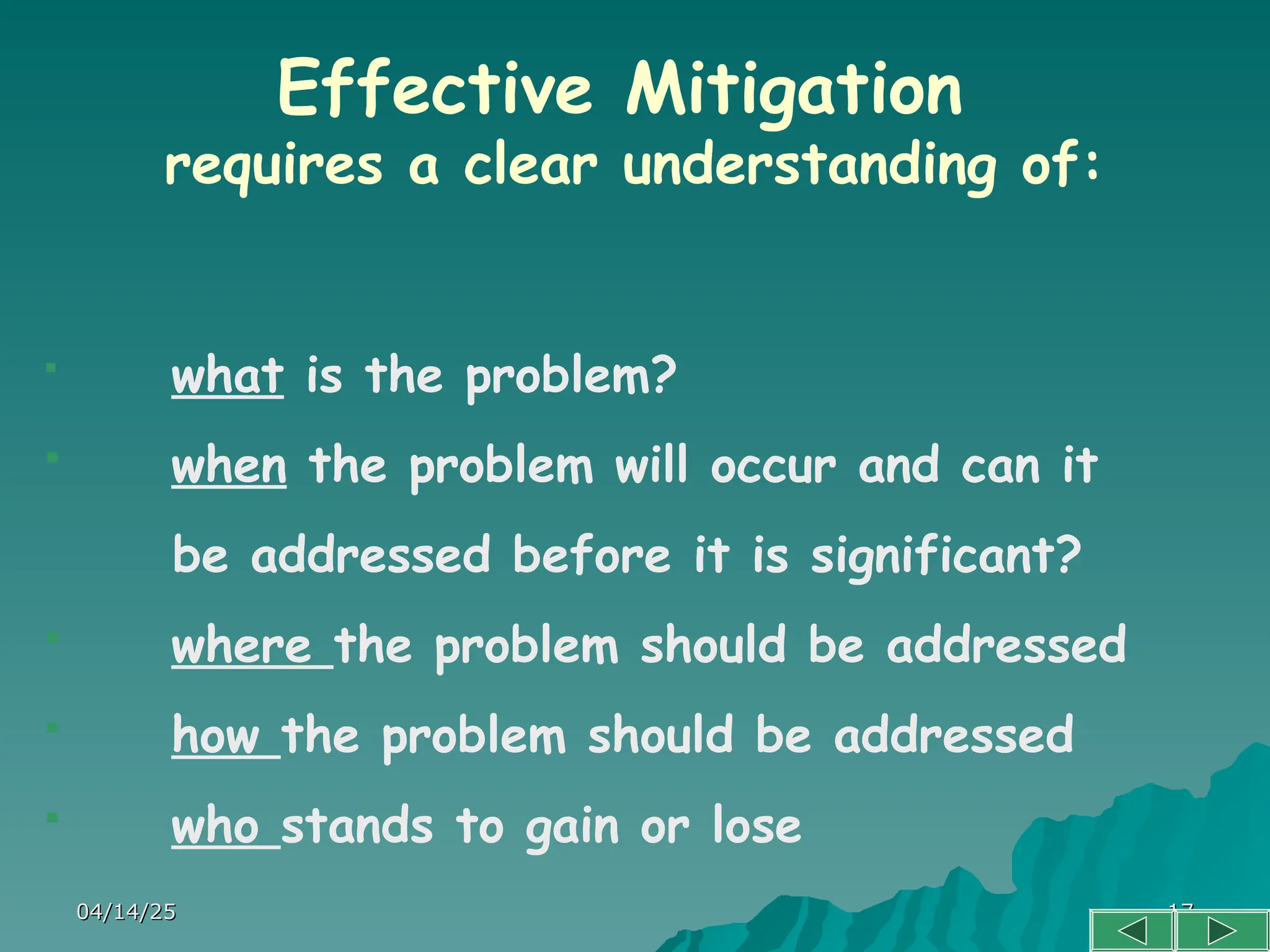 04/14/25
04/14/25 17
17
Effective Mitigation
requires a clear understanding of:
 what is the problem?
 when the problem will occur and can it
be addressed before it is significant?
 where the problem should be addressed
 how the problem should be addressed
 who stands to gain or lose
 