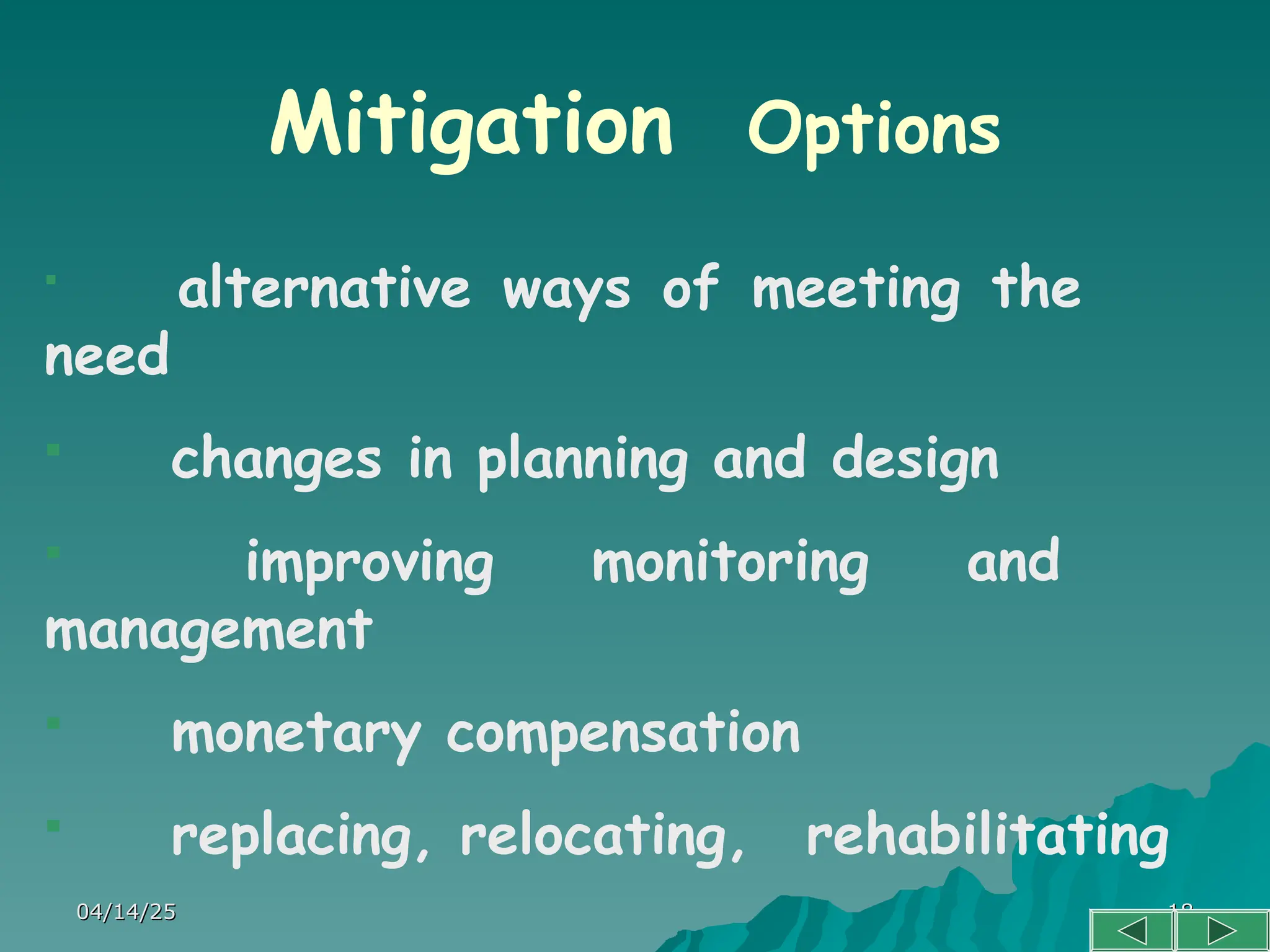 04/14/25
04/14/25 18
18
Mitigation Options

alternative ways of meeting the
need
 changes in planning and design
 improving monitoring and
management
 monetary compensation
 replacing, relocating, rehabilitating
 