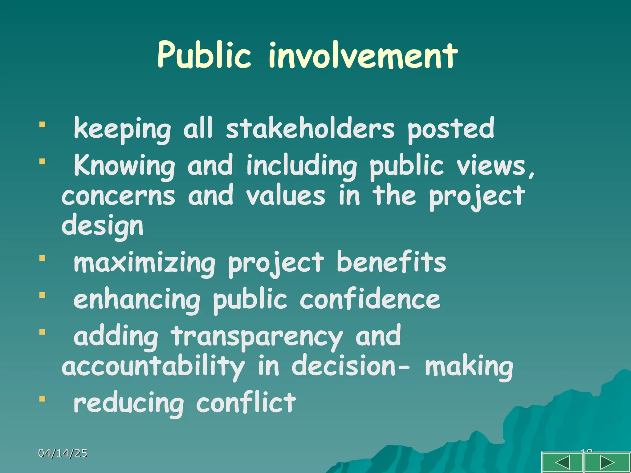 04/14/25
04/14/25 19
19
Public involvement
 keeping all stakeholders posted
 Knowing and including public views,
concerns and values in the project
design
 maximizing project benefits
 enhancing public confidence
 adding transparency and
accountability in decision- making
 reducing conflict
 