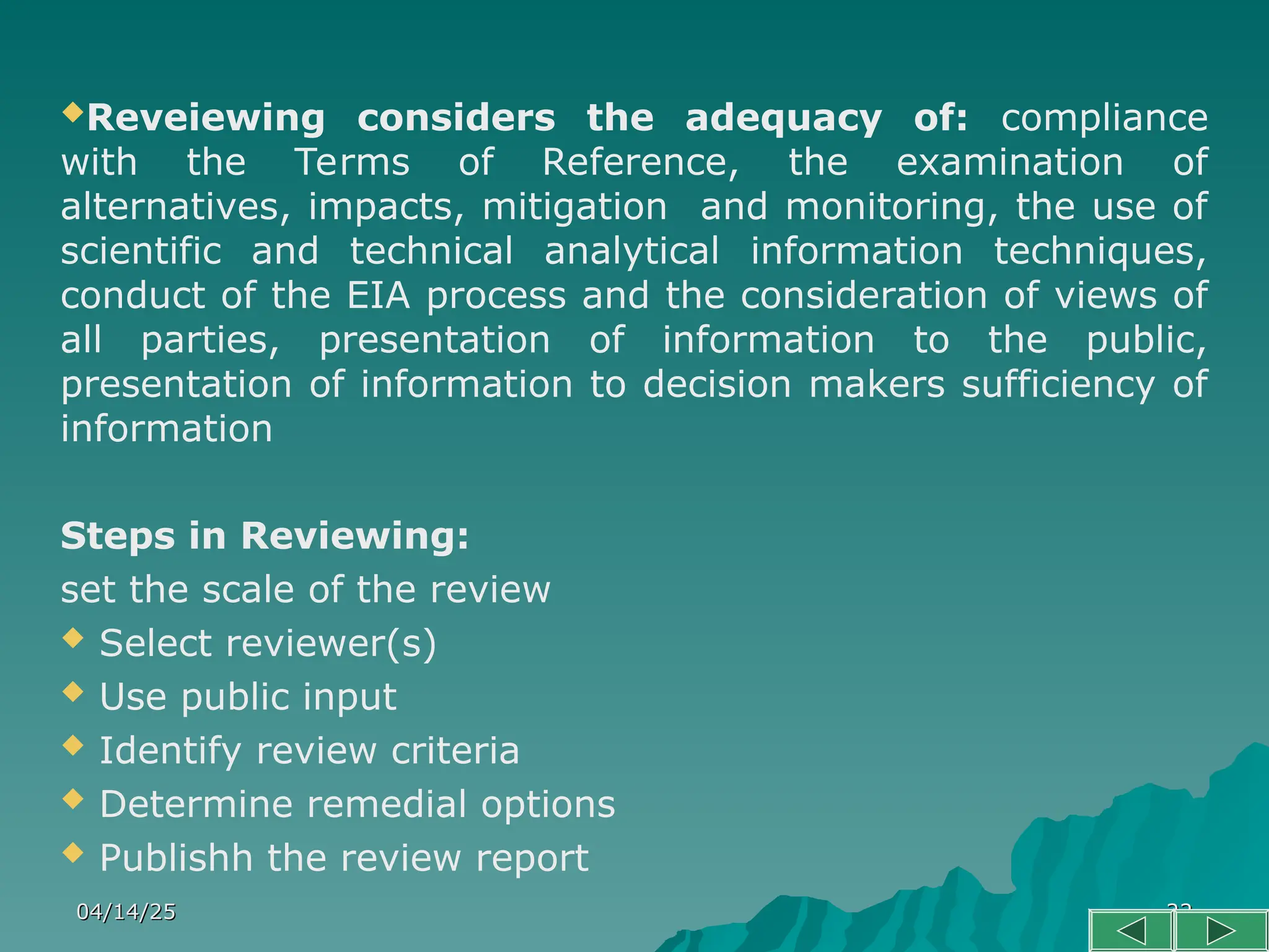 04/14/25
04/14/25 22
22
Reveiewing considers the adequacy of: compliance
with the Terms of Reference, the examination of
alternatives, impacts, mitigation and monitoring, the use of
scientific and technical analytical information techniques,
conduct of the EIA process and the consideration of views of
all parties, presentation of information to the public,
presentation of information to decision makers sufficiency of
information
Steps in Reviewing:
set the scale of the review
 Select reviewer(s)
 Use public input
 Identify review criteria
 Determine remedial options
 Publishh the review report
 