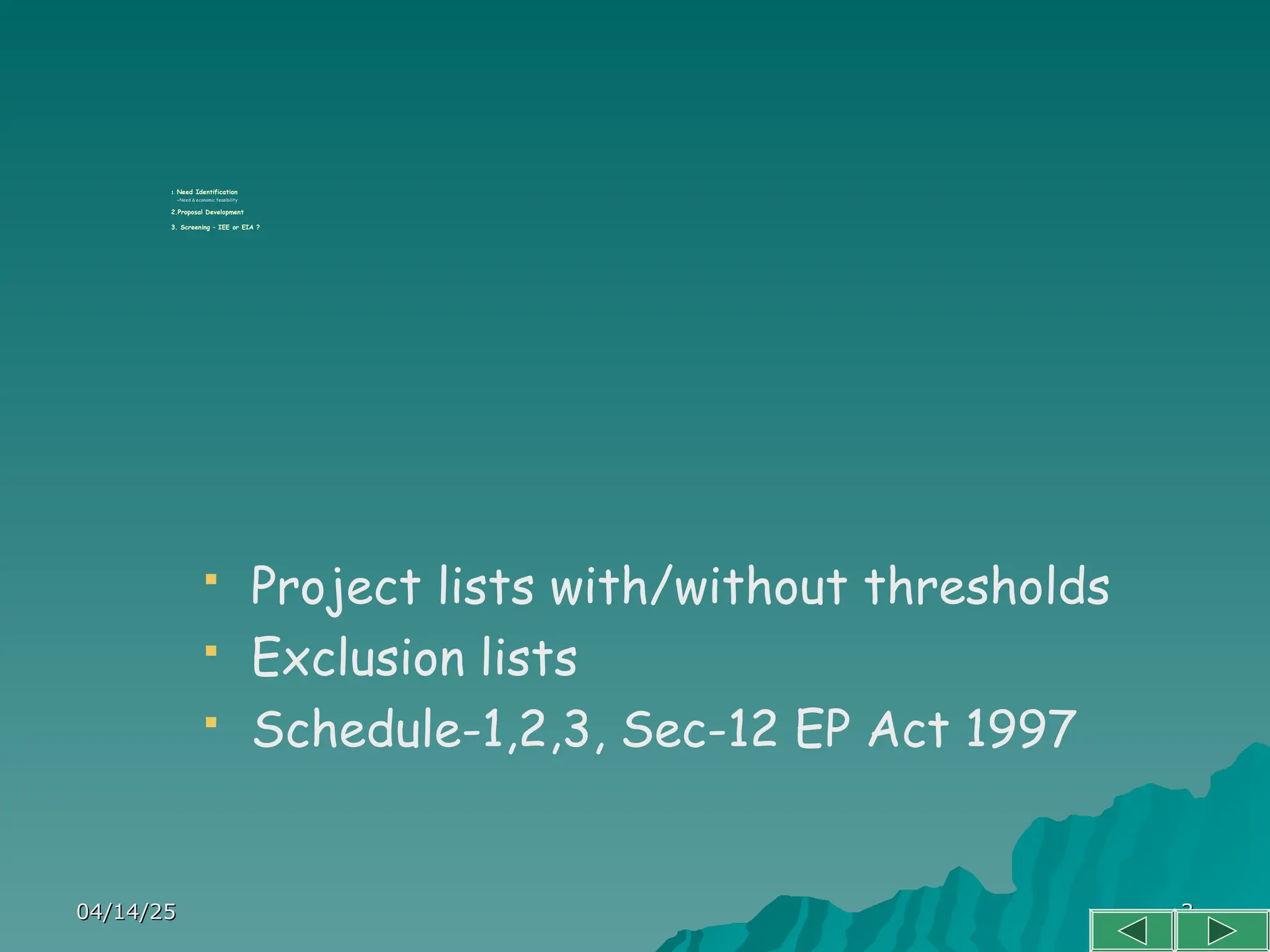 04/14/25
04/14/25 3
3
1. Need Identification
-Need & economic feasibility
2.Proposal Development
3. Screening – IEE or EIA ?
 Project lists with/without thresholds
 Exclusion lists
 Schedule-1,2,3, Sec-12 EP Act 1997
 