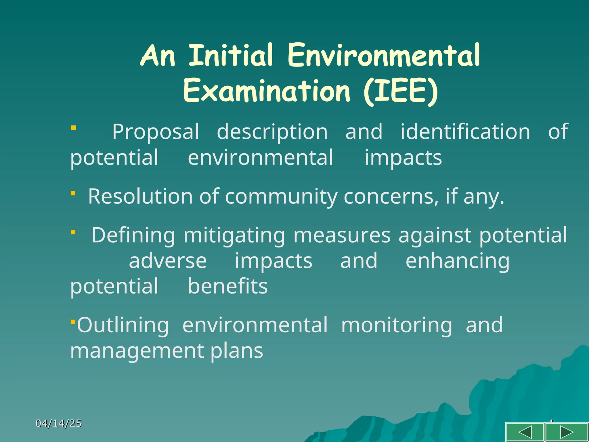 04/14/25
04/14/25 4
4
An Initial Environmental
Examination (IEE)
 Proposal description and identification of
potential environmental impacts
 Resolution of community concerns, if any.
 Defining mitigating measures against potential
adverse impacts and enhancing
potential benefits
Outlining environmental monitoring and
management plans
 
