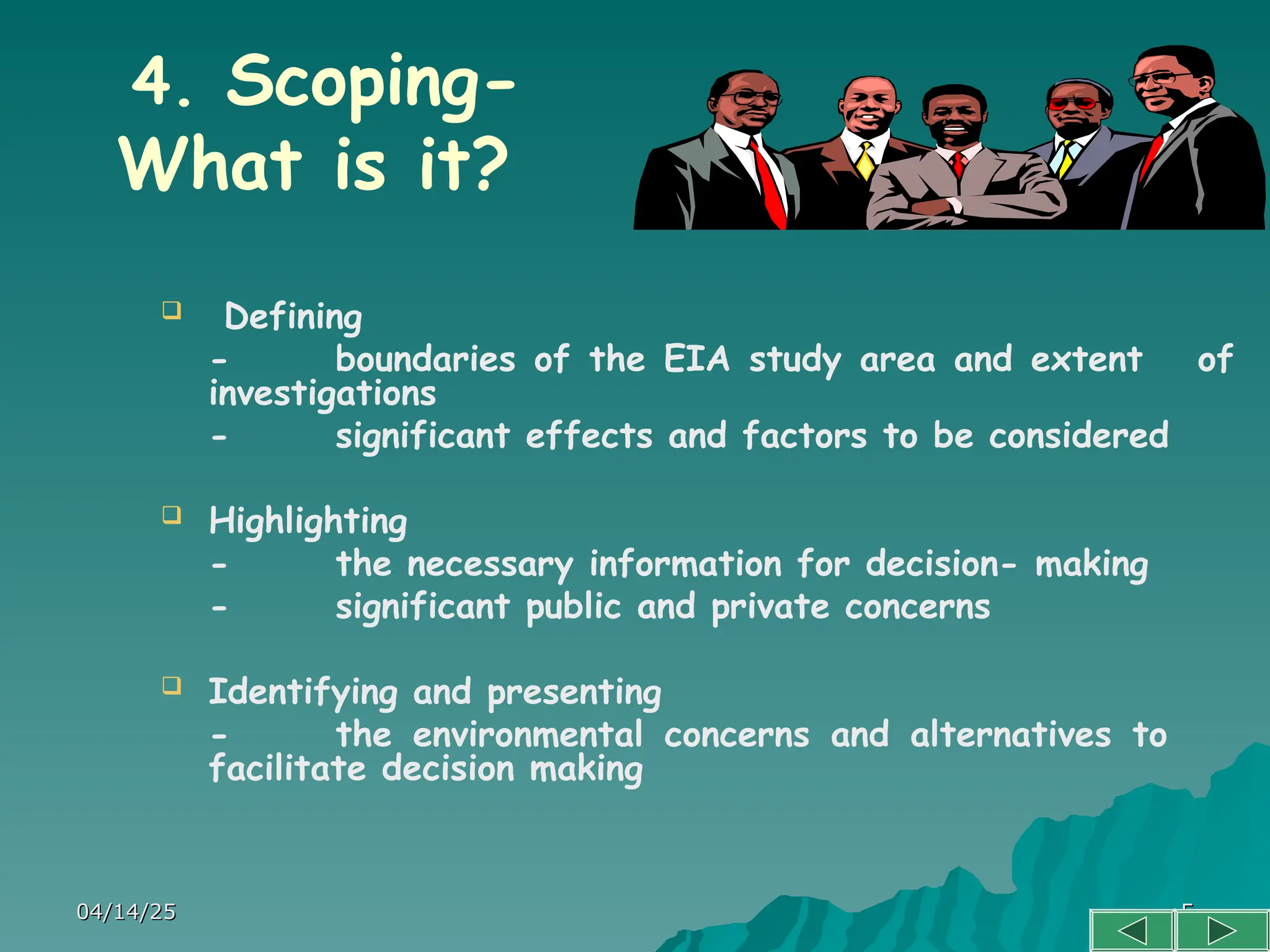 04/14/25
04/14/25 5
5
4. Scoping-
What is it?
 Defining
- boundaries of the EIA study area and extent of
investigations
- significant effects and factors to be considered
 Highlighting
- the necessary information for decision- making
- significant public and private concerns
 Identifying and presenting
- the environmental concerns and alternatives to
facilitate decision making
 
