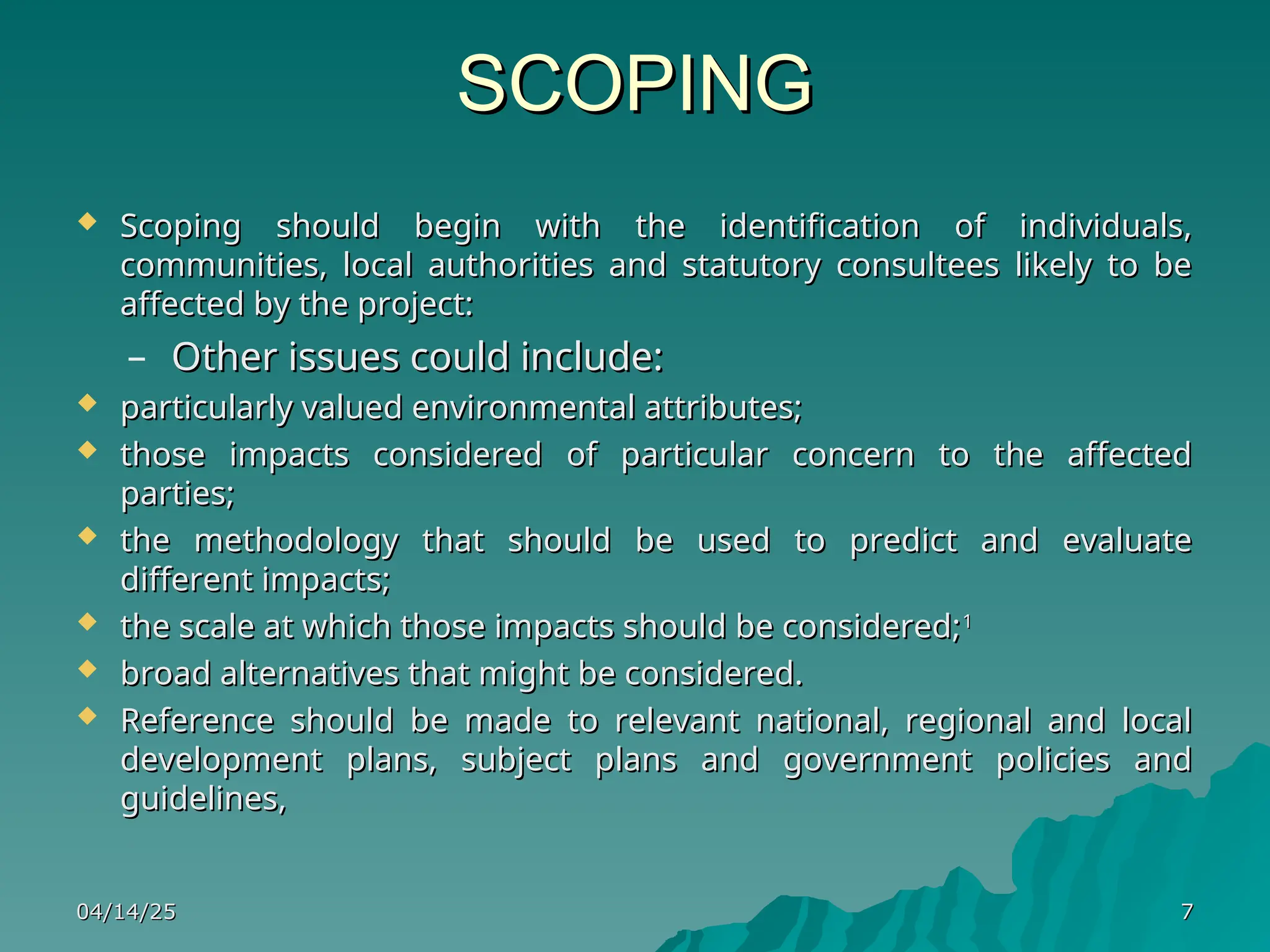 SCOPING
SCOPING
 Scoping should begin with the identification of individuals,
Scoping should begin with the identification of individuals,
communities, local authorities and statutory consultees likely to be
communities, local authorities and statutory consultees likely to be
affected by the project:
affected by the project:
– Other issues could include:
Other issues could include:
 particularly valued environmental attributes;
particularly valued environmental attributes;
 those impacts considered of particular concern to the affected
those impacts considered of particular concern to the affected
parties;
parties;
 the methodology that should be used to predict and evaluate
the methodology that should be used to predict and evaluate
different impacts;
different impacts;
 the scale at which those impacts should be considered;
the scale at which those impacts should be considered;1
1
 broad alternatives that might be considered.
broad alternatives that might be considered.
 Reference should be made to relevant national, regional and local
Reference should be made to relevant national, regional and local
development plans, subject plans and government policies and
development plans, subject plans and government policies and
guidelines,
guidelines,
04/14/25
04/14/25 7
7
 